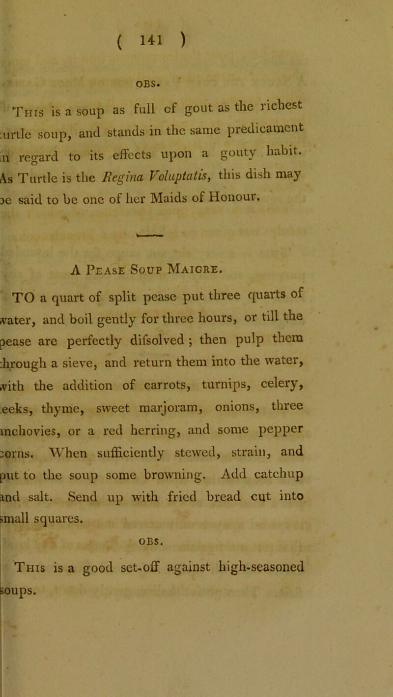 OBS. This is a soup as full cf gout as tlie richest turtle soup, and stands in the same predicament [n regard to its effects upon a gouty habit. As Turtle is the Regina Veluptaiis, this dish may re said to be one of her Maids of Honour. A Pease Soup Maigre. TO a quart of split pease put three quarts of water, and boil gently for three hours, or till the pease are perfectly difsolved ; then pulp them dirough a sieve, and return them into the water, ,vith the addition of carrots, turnips, celery, eeks, thyme, sweet marjoram, onions, three mchovies, or a red herring, and some pepper lorns. When sufficiently stewed, strain, and put to the soup some browning. Add catchup ind salt. Send up with fried bread cut into small squares. OBS. This is a good set-off against high-seasoned soups.