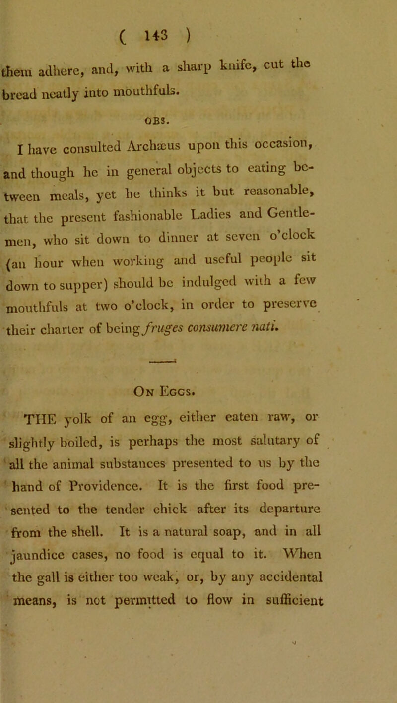 ( 1« ) them adhere, and, with a sharp knife, cut the bread neatly into mouthfuls. OBS. I have consulted Archaeus upon this occasion, and though he in general objects to eating be- tween meals, yet he thinks it but reasonable, that the present fashionable Ladies and Gentle- men, who sit down to dinner at seven o’clock {an hour when working and useful people sit down to supper) should be indulged with a few mouthfuls at two o’clock, in order to preserve their charter of being/rMg'es consumere nati. On Eggs. THE yolk of an egg, cither eaten raw, or slightly boiled, is perhaps the most salutary of all the animal substances presented to us by the hand of Providence. It is the first food pre- sented to the tender chick after its departure from the shell. It is a natural soap, and in all jaundice cases, no food is equal to it. When the gall is either too weak, or, by any accidental means, is not permitted to flow in sufficient
