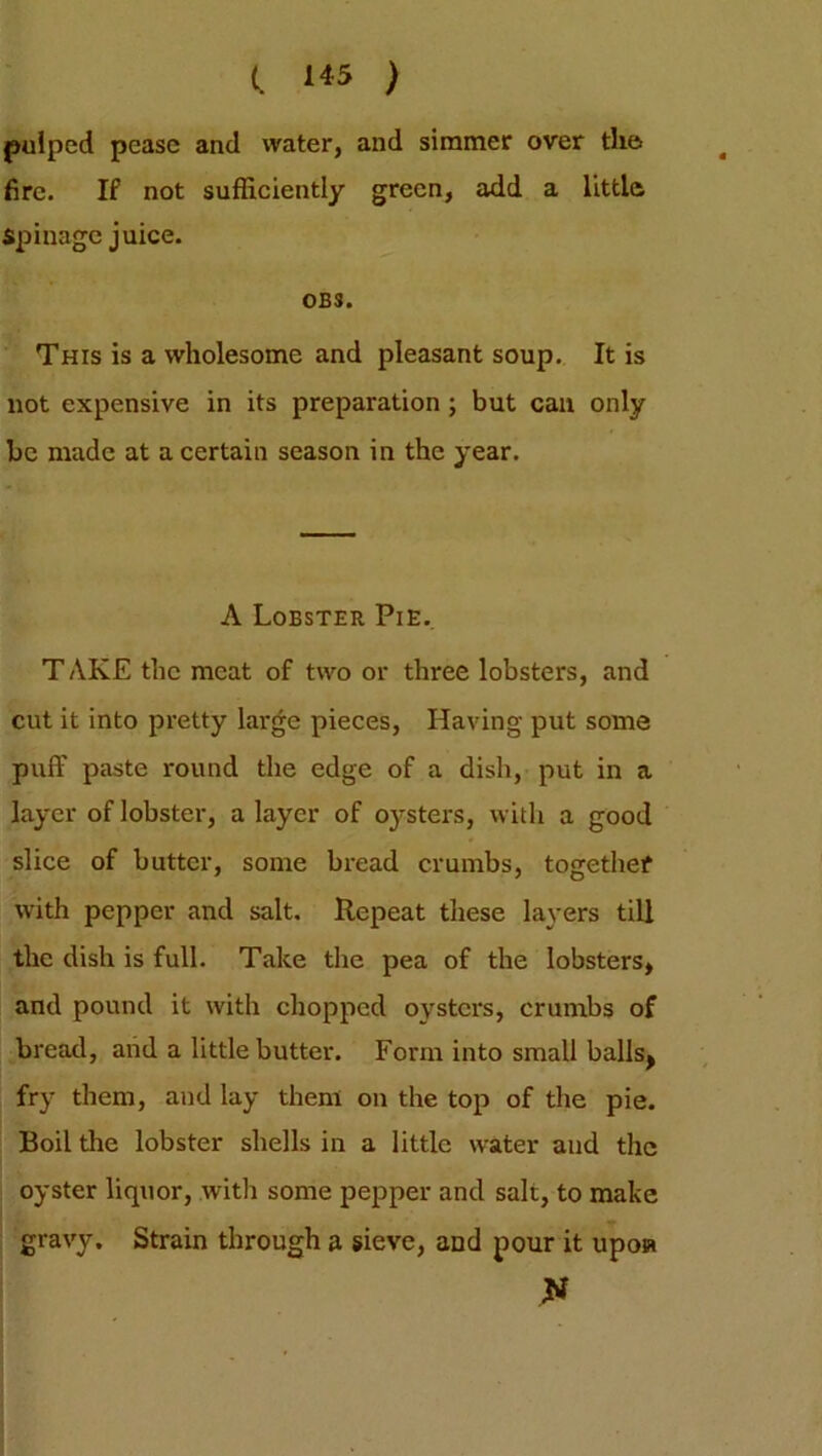 (. 1*5 ) pulped pease and water, and simmer over the. fire. If not sufficiently green, add a little Spinage juice. OBS. This is a wholesome and pleasant soup. It is not expensive in its preparation ; but can only be made at a certain season in the year. A Lobster Pie. T AKE the meat of two or three lobsters, and cut it into pretty large pieces, Having put some puff paste round the edge of a dish, put in a layer of lobster, a layer of oysters, with a good slice of butter, some bread crumbs, together with pepper and salt. Repeat these layers till the dish is full. Take the pea of the lobsters, and pound it with chopped oysters, crumbs of bread, and a little butter. Form into small balls, fry them, and lay them on the top of the pie. Boil the lobster shells in a little water and the oyster liquor, with some pepper and salt, to make gravy. Strain through a sieve, and pour it upon