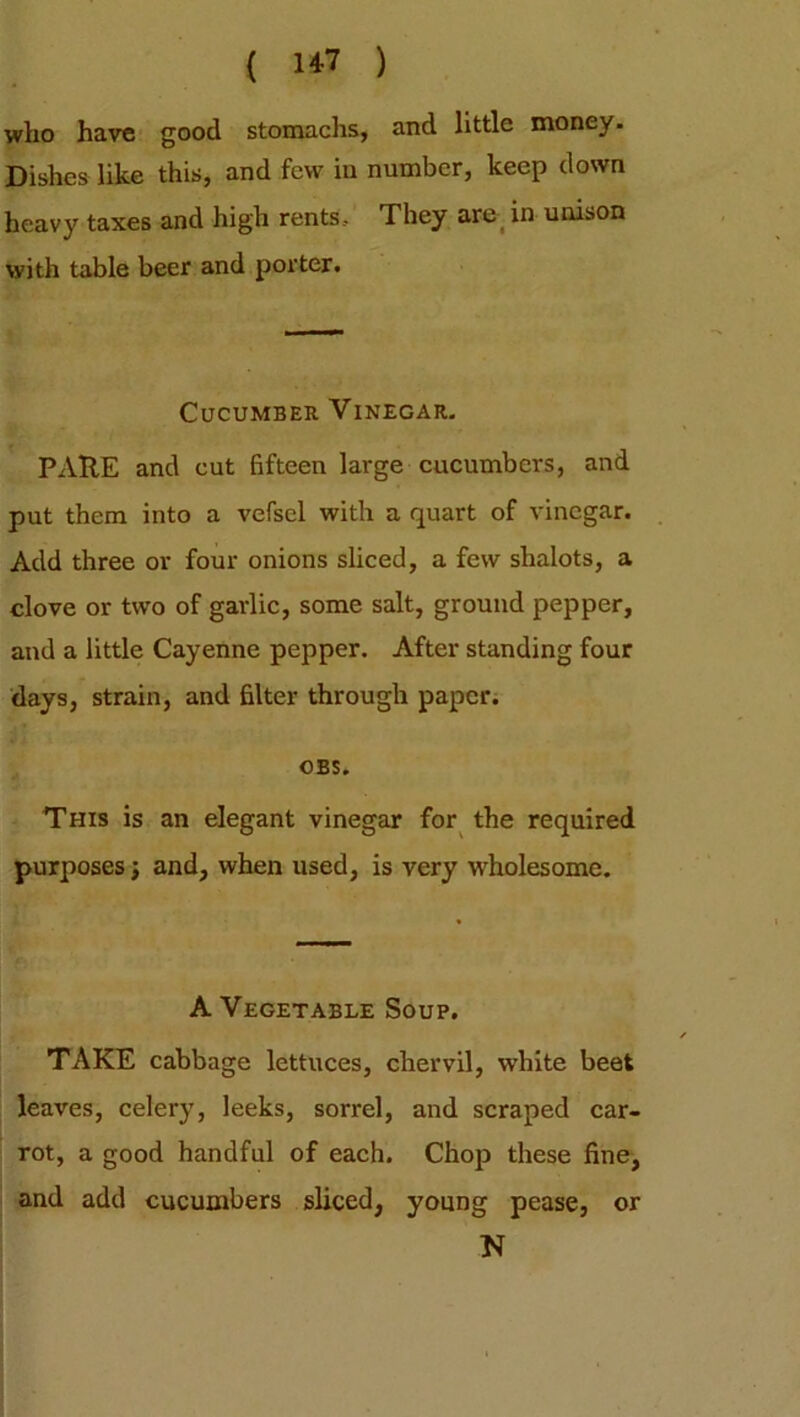 who have good stomachs, and little money. Dishes like this, and few in number, keep down heavy taxes and high rents. They are in unison with table beer and porter. Cucumber Vinegar. PARE and cut fifteen large cucumbers, and put them into a vefscl with a quart of vinegar. Add three or four onions sliced, a few shalots, a clove or two of garlic, some salt, ground pepper, and a little Cayenne pepper. After standing four days, strain, and filter through paper. OBS. This is an elegant vinegar for the required purposes j and, when used, is very wholesome. A Vegetable Soup. TAKE cabbage lettuces, chervil, white beet leaves, celery, leeks, sorrel, and scraped car- rot, a good handful of each. Chop these fine, and add cucumbers sliced, young pease, or N