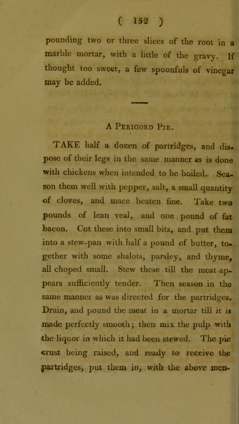 pounding two or three slices of the root in a marble mortar, with a little of the gravy. If thought too sweet, a few spoonfuls of vinegar may be added. A Perigord Pie. TAKE half a dozen of partridges, and dis. pose of their legs in the same manner as is done with chickens when intended to be boiled. Sea- son them well with pepper, salt, a small quantity of cloves, and mace beaten fine. Take two pounds of lean veal, and one pound of fat bacon. Cut these into small bits, and put them into a stew-pan with half a pound of butter, to- gether with some shalots, parsley, and thyme, all choped small. Stew these till the meat ap- pears sufficiently tender. Then season in the same manner as was directed for the partridges. Drain, and pound the meat in a mortal' till it is made perfectly smooth; then mix the pulp with the liquor in which it had been stewed. The pie crust being raised, and ready to receive the partridges, put them in, with the above men-