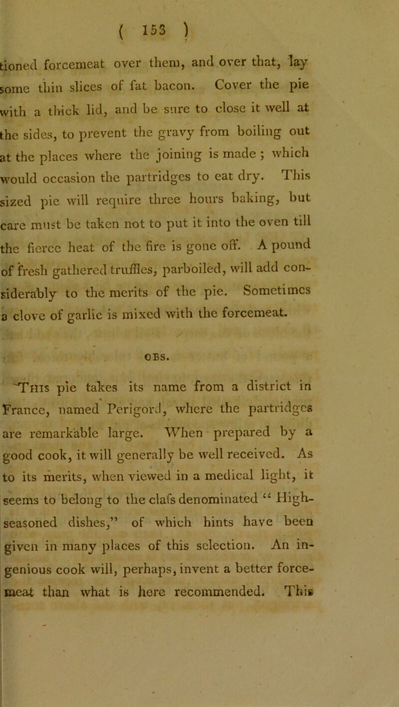 tioned forcemeat over them, and over that, lay some thin slices of fat bacon. Cover the pie with a thick lid, and be sure to close it well at the sides, to prevent the gravy from boiling out at the places where the joining is made ; which would occasion the partridges to eat dry. This sized pie will require three hours baking, but care must be taken not to put it into the oven till the fierce heat of the fire is gone off. A pound of fresh gathered truffles, parboiled, will add con- siderably to the merits of the pie. Sometimes a clove of garlic is mixed with the forcemeat. OBS. 'This pie takes its name from a district in France, named PerigorJ, where the partridges are remarkable large. When prepared by a good cook, it will generally be well received. As to its merits, when viewed in a medical light, it seems to belong to the clafs denominated “ High- seasoned dishes,” of which hints have been given in many places of this selection. An in- genious cook will, perhaps, invent a better force- meat than what is here recommended. This