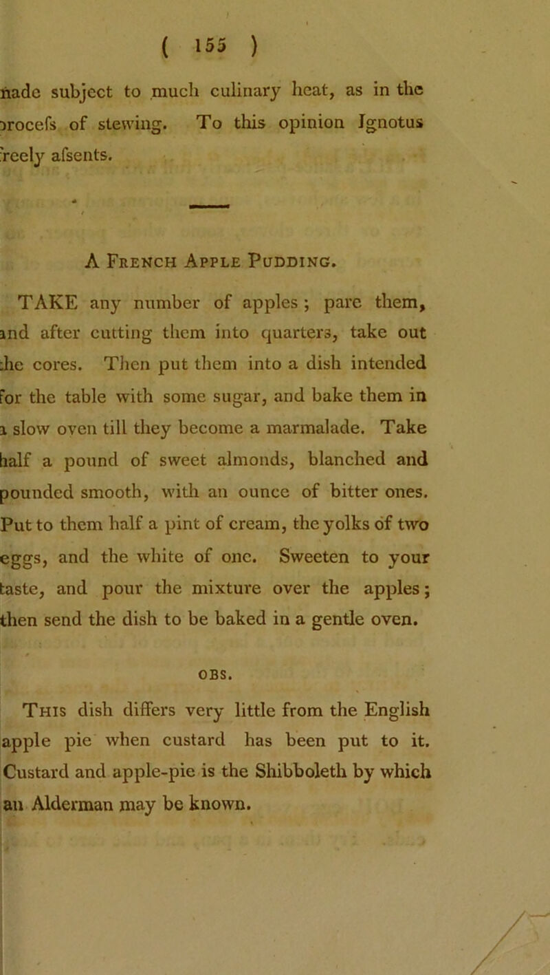 I ( 155 ) nadc subject to much culinary heat, as in the irocefs of stewing. To this opinion Jgnotus 'reely afsents. A French Apple Pudding. TAKE any number of apples ; pare them, and after cutting them into quarters, take out die cores. Then put them into a dish intended for the table with some sugar, and bake them in a slow oven till they become a marmalade. Take half a pound of sweet almonds, blanched and pounded smooth, with an ounce of bitter ones. Put to them half a pint of cream, the yolks of two eggs, and the white of one. Sweeten to your taste, and pour the mixture over the apples; then send the dish to be baked in a gentle oven. OBS. This dish differs very little from the English apple pie when custard has been put to it. Custard and apple-pie is the Shibboleth by which an Alderman may be known.