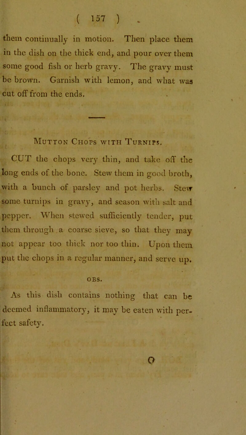 them continually in motion. Then place them in the dish on the thick end, and pour over them some good fish or herb gravy. The gravy must be brown. Garnish with lemon, and what was cut off from the ends. Mutton Chops with Turnips. CUT the chops very thin, and take off the long ends of the bone. Stew them in good broth, with a bunch of parsley and pot herbs. Stew some turnips in gravy, and season with salt and pepper. When stewed sufficiently tender, put them through a coarse sieve, so that they may not appear too thick nor too thin. Upon them put the chops in a regular manner, and serve up. OBS. As this dish contains nothing that can be deemed inflammatory, it may be eaten with per- fect safety. O