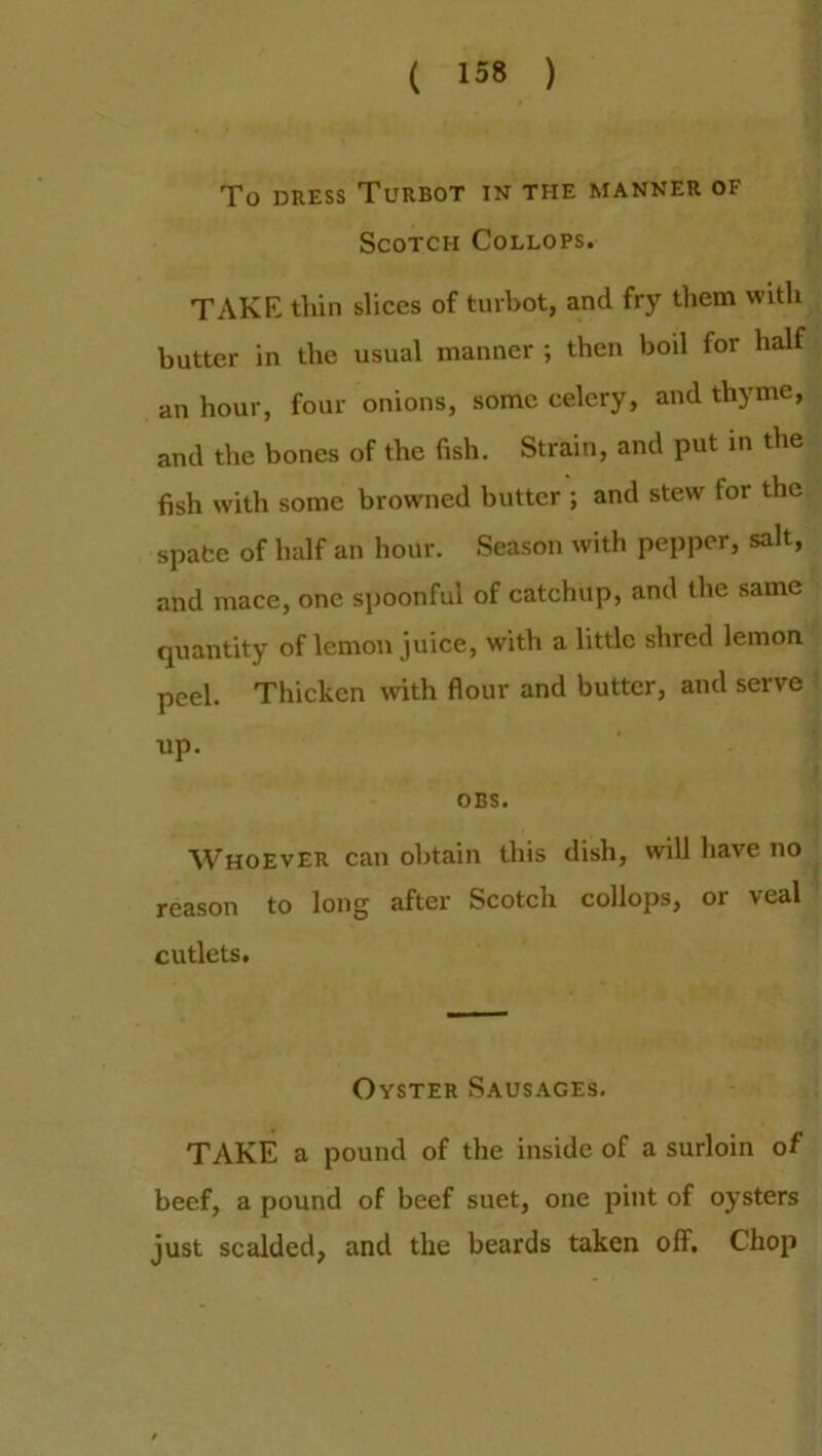 To dress Turbot in the manner of Scotch Collops. TAKE thin slices of turbot, and fry them with butter in the usual manner ; then boil for half an hour, four onions, some celery, and thyme, and the bones of the fish. Strain, and put in the fish with some browned butter ; and stew for the space of half an hour. Season with pepper, salt, and mace, one spoonful of catchup, and the same quantity of lemon juice, with a little shred lemon peel. Thicken with flour and butter, and serve up. OBS. Whoever can obtain this dish, will have no reason to long after Scotch collops, or veal cutlets. Oyster Sausages. TAKE a pound of the inside of a surloin of beef, a pound of beef suet, one pint of oysters just scalded, and the beards taken off. Chop