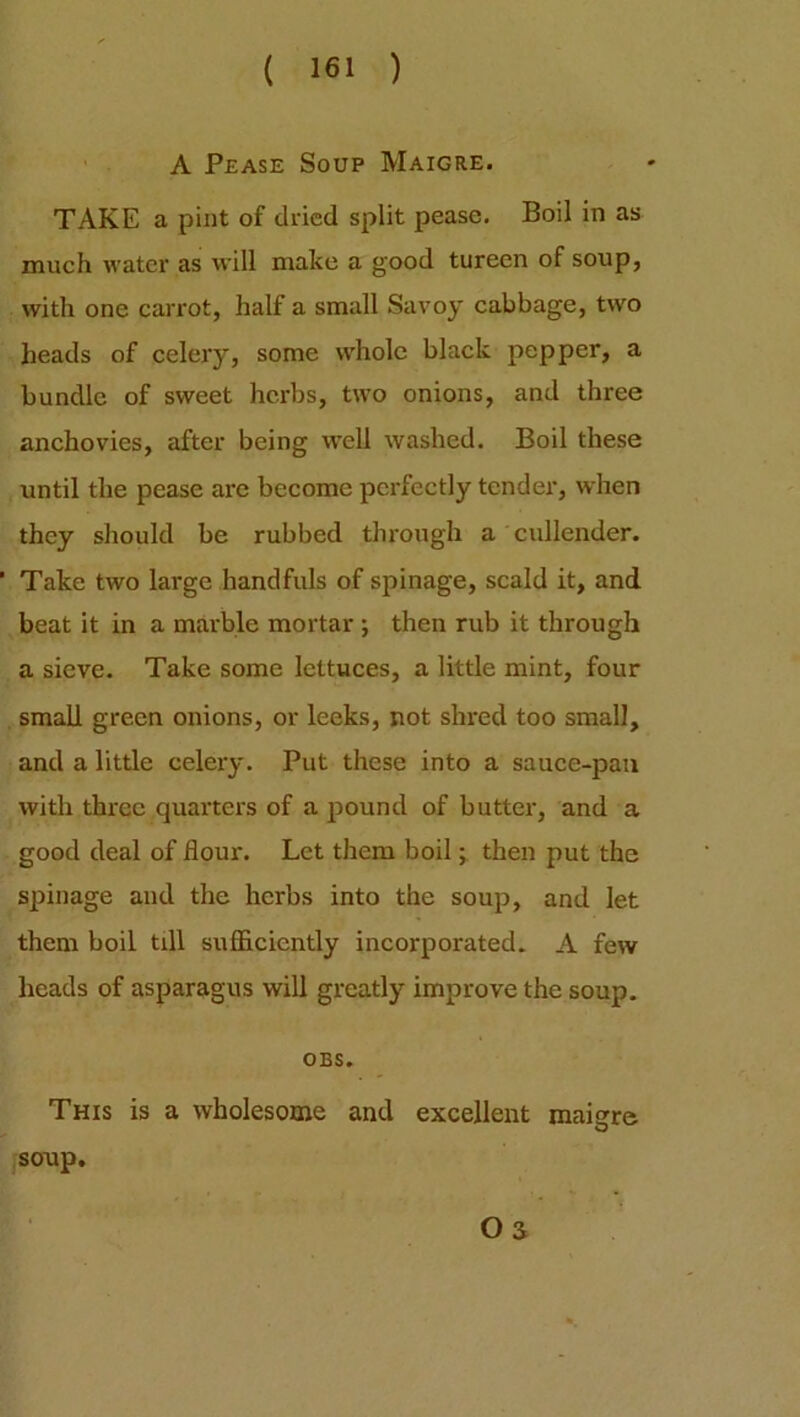 A Pease Soup Maigre. TAKE a pint of dried split pease. Boil in as much water as will make a good tureen of soup, with one carrot, half a small Savoy cabbage, two heads of celery, some whole black pepper, a bundle of sweet herbs, two onions, and three anchovies, after being well washed. Boil these until the pease are become perfectly tender, when they should be rubbed through a cullender. ’ Take two large handfuls of spinage, scald it, and beat it in a marble mortar ; then rub it through a sieve. Take some lettuces, a little mint, four small green onions, or leeks, not shred too small, and a little celery. Put these into a sauce-pan with three quarters of a pound of butter, and a good deal of flour. Let them boil; then put the spinage and the herbs into the soup, and let them boil till sufficiently incorporated. A few heads of asparagus will greatly improve the soup. OBS. This is a wholesome and excellent maigre soup. OS