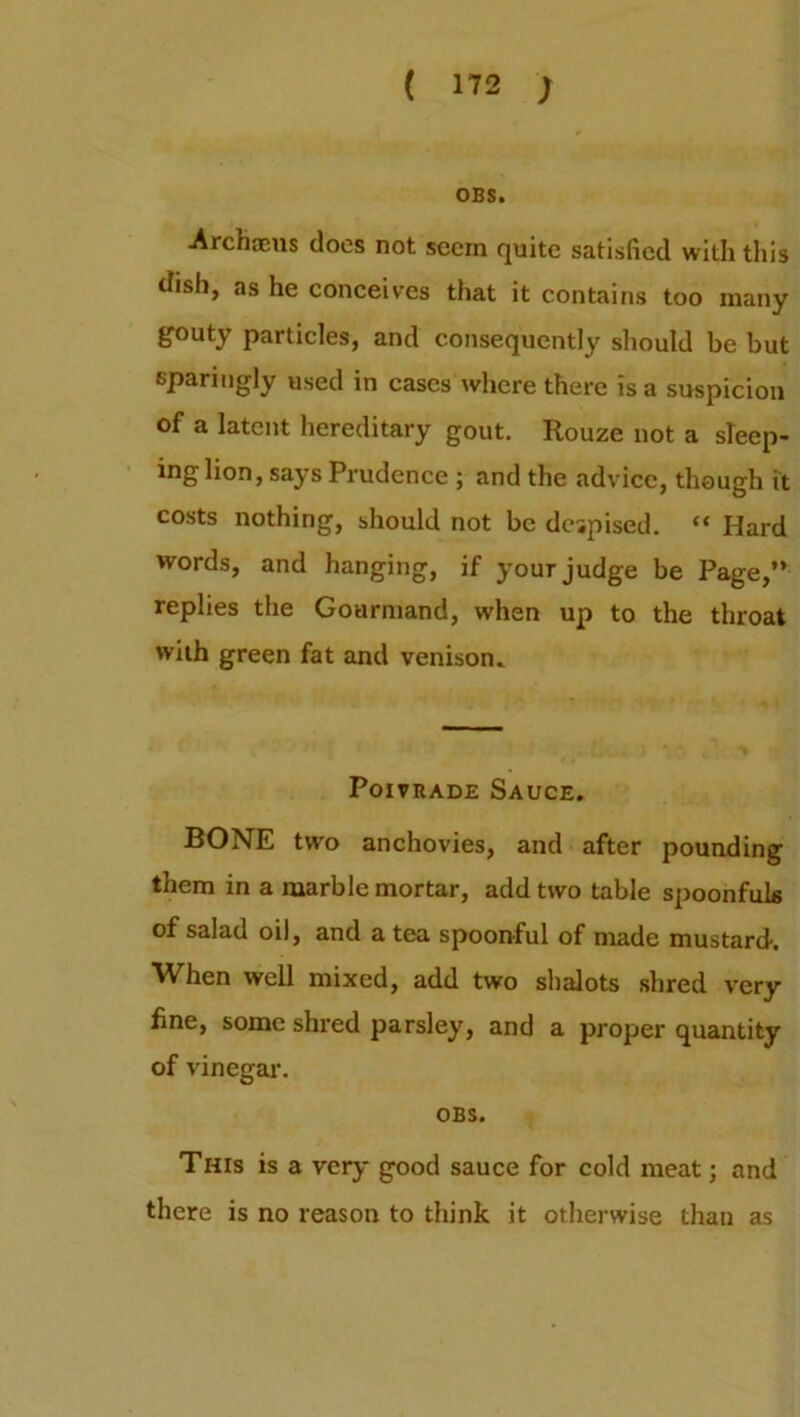 OBS. ■Archaeus does not seem quite satisfied with this dish, as he conceives that it contains too many gouty particles, and consequently should be but sparingly used in cases where there is a suspicion of a latent hereditary gout. Rouze not a sleep- ing lion, says Prudence ; and the advice, though it costs nothing, should not be despised. “ Hard words, and hanging, if your judge be Page,” replies the Gourmand, when up to the throat with green fat and venison. Poivrade Sauce. BONE two anchovies, and after pounding them in a marble mortar, add two table spoonfuls of salad oil, and a tea spoonful of made mustard. When well mixed, add two shalots shred very fine, some shred parsley, and a proper quantity of vinegar. OBS. This is a very good sauce for cold meat; and there is no reason to think it otherwise than as