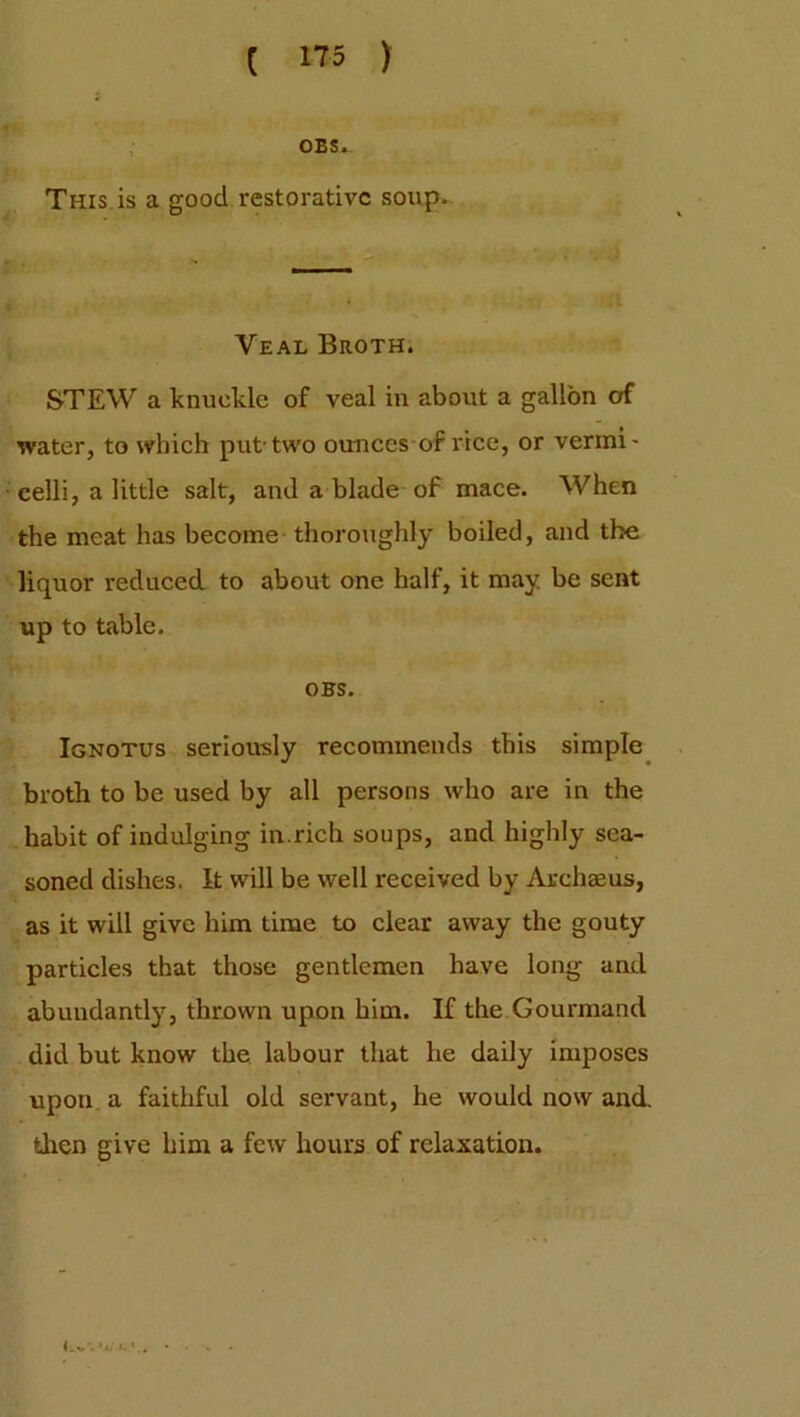OBS. This is a good restorative soup. Veal Broth. STEW a knuckle of veal in about a gallon of water, to which put-two ounces of rice, or vermi- celli, a little salt, and a blade of mace. When the meat has become thoroughly boiled, and the liquor reduced, to about one half, it may be sent up to table. OBS. Ignotus seriously recommends this simple broth to be used by all persons who are in the habit of indulging in.rich soups, and highly sea- soned dishes. It will be well received by Archaeus, as it will give him time to clear away the gouty particles that those gentlemen have long and abundantly, thrown upon him. If the Gourmand did but know the labour that he daily imposes upon a faithful old servant, he would now and. then give him a few hours of relaxation. 'c'l. * . . .