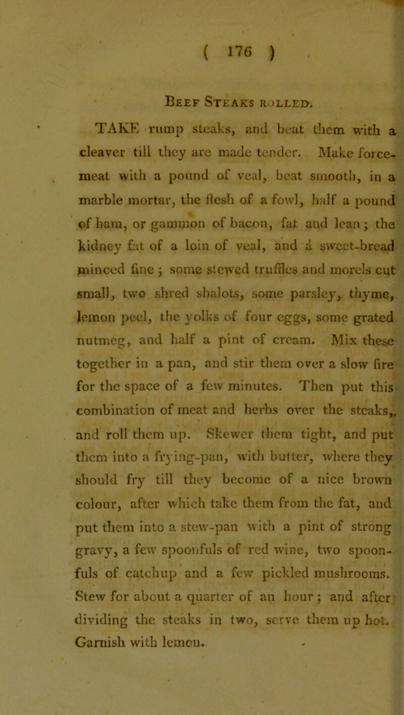 Beef Steaks jmllei>. TAKE rump steaks, and beat them with a cleaver till they are made tender. Make force- meat with a pound of veal, beat smooth, in a marble mortar, the flesh of a fowl, half a pound of ham, or gammon of bacon, fat and lean; the kidney fat of a loin of veal, and a sweet-bread minced line ; some slewed truffles and morels cut small, two shred shalots, some parsley, thyme, lemon peel, the yolks of four eggs, some grated nutmeg, and half a pint of cream. Mix these together in a pan, and stir them over a slow fire for the space of a few minutes. Then put this combination of meat and herbs over the steaks,, and roll them up. Skewer them tight, and put them into a frying-pan, with butter, where they should fry till they become of a nice brown colour, after which take them from the fat, and put them into a stew-pan with a pint of strong gravy, a few spoonfuls of red wine, two spoon- fuls of catchup and a few pickled mushrooms. Stew for about a quarter of an hour; and after dividing the steaks in two, serve them up hot. Garnish with lemon.