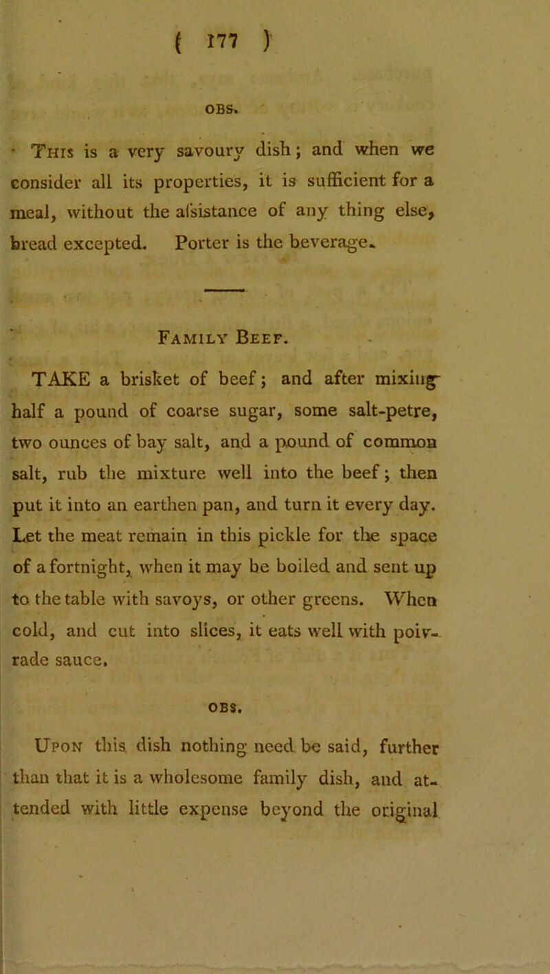 OBS. • This is a very savoury dish; and when we consider all its properties, it is sufficient for a meal, without the assistance of any thing else, bread excepted. Porter is the beverage* Family Beef. TAKE a brisket of beef; and after mixing- half a pound of coarse sugar, some salt-petre, two ounces of bay salt, and a pound of common salt, rub the mixture well into the beef; then put it into an earthen pan, and turn it every day. Let the meat remain in this pickle for the space of a fortnight, when it may be boiled and sent up to the table with savoj's, or other greens. When cold, and cut into slices, it eats well with poiv- rade sauce. OBS. Upon this dish nothing need be said, further than that it is a wholesome family dish, and at- tended with little expense beyond the original