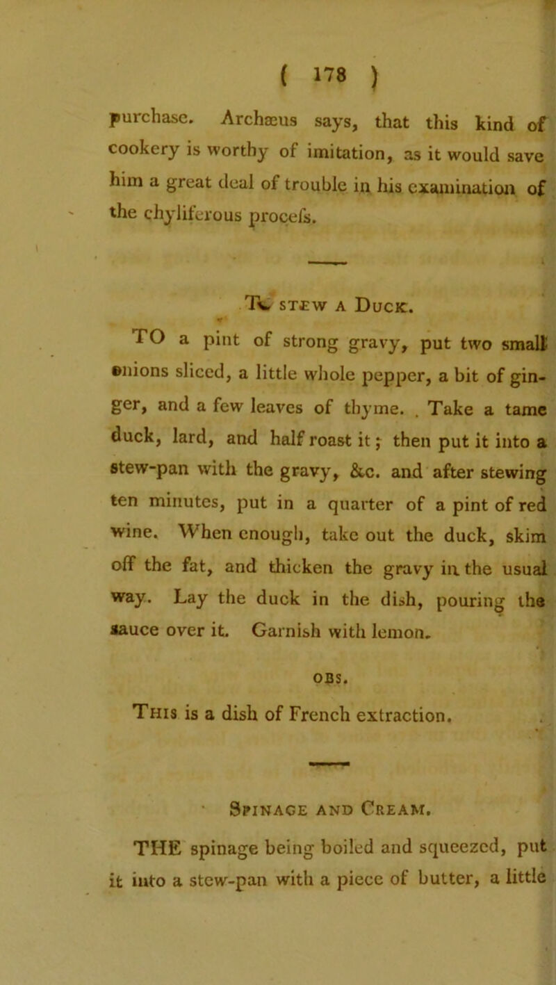 purchase. Archaeus says, that this kind of cookery is worthy of imitation, as it would save him a great deal of trouble in his examination of the chyliferous procefs. rR, stew a Duck. TO a pint of strong gravy, put two small Bnions sliced, a little whole pepper, a bit of gin- ger, and a few leaves of thyme. . Take a tame duck, lard, and half roast it j then put it into a stew-pan with the gravy, &c. and after stewing ten minutes, put in a quarter of a pint of red wine. When enough, take out the duck, skim off the fat, and thicken the gravy in. the usual way. Lay the duck in the dish, pouring the sauce over it. Garnish with lemon. OBS. This is a dish of French extraction. Spinace and Cream. THE spinage being boiled and squeezed, put it into a stew-pan with a piece of butter, a little