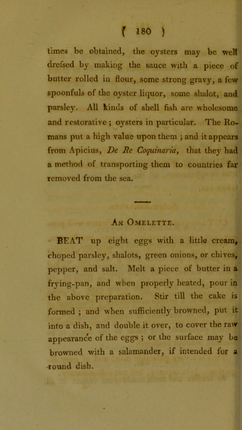 times be obtained, the oysters may be welt drefsed by making the sauce with a piece of butter rolled in flour, some strong gravy, a few spoonfuls of the oyster liquor, some shalot, and parsley. All kinds of shell fish are wholesome and restorative ; oysters in particular. The Ro- mans put a high value upon them ; and it appears from Apicius, l)e 2ie Coquinaria, that they had a method of transporting them to countries far removed from the sea. An Omelette. BEAT up eight eggs with a little cream, choped parsley, shalots, green onions, or chives, pepper, and salt. Melt a piece of butter in a frying-pan, and when properly heated, pour in the above preparation. Stir till the cake is formed ; and when sufficiently browned, put it into a dish, and double it over, to cover the raw appearance of the eggs ; or the surface may be browned with a salamander, if intended for a -rotind dish.