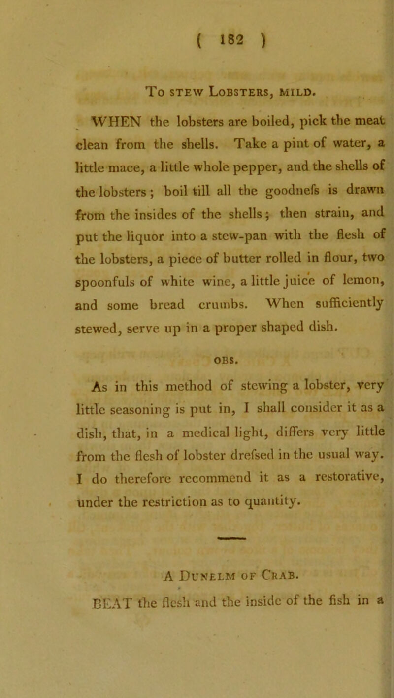 To stew Lobsters, mild. WHEN the lobsters are boiled, pick the meat clean from the shells. Take a pint of water, a little mace, a little whole pepper, and the shells of the lobsters ; boil till all the goodnefs is drawn from the insides of the shells; then strain, and put the liquor into a stew-pan with the flesh of the lobsters, a piece of butter rolled in flour, two spoonfuls of white wine, a little juice of lemon, and some bread crumbs. When sufficiently stewed, serve up in a proper shaped dish. OBS. As in this method of stewing a lobster, very little seasoning is put in, I shall consider it as a dish, that, in a medical light, differs very little from the flesh of lobster drefsed in the usual way. I do therefore recommend it as a restorative, under the restriction as to quantity. A Dunelm of Crab. BEAT the flesh and the inside of the fish in a