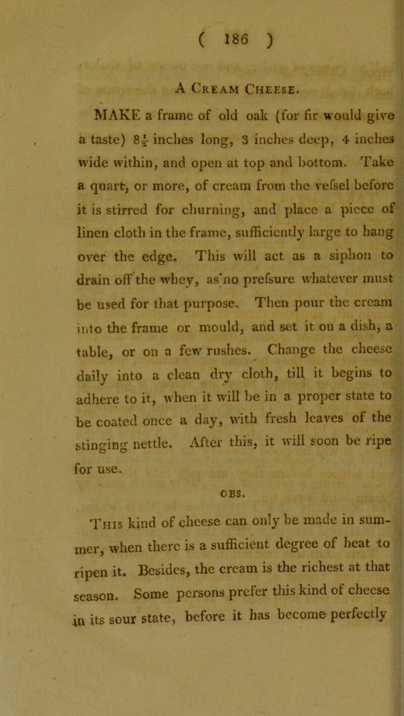 A Cream Cheese. MAKE a frame of old oak (for fir would give a taste) 8{- inches long, 3 inches deep, 4 inches wide within, and open at top and bottom. Take a quart, or more, of cream from the vefsel before it is stirred for churning, and place a piece of linen cloth in the frame, sufficiently large to hang over the edge. This will act as a siphon to drain oft’ the whey, as'no prefsure whatever must be used for that purpose. Then pour the cream into the frame or mould, and set it on a dish, a table, or on a few rushes. Change the cheese daily into a clean dry cloth, till it begins to adhere to it, when it will be in a proper state to be coated once a day, with fresh leaves of the stinging nettle. After this, it will soon be ripe for use. OBS. This kind of cheese can only be made in sum- mer, when there is a sufficient degree of heat to ripen it. Besides, the cream is the richest at that season. Some persons prefer this kind of cheese its sour state, before it has become perfectly