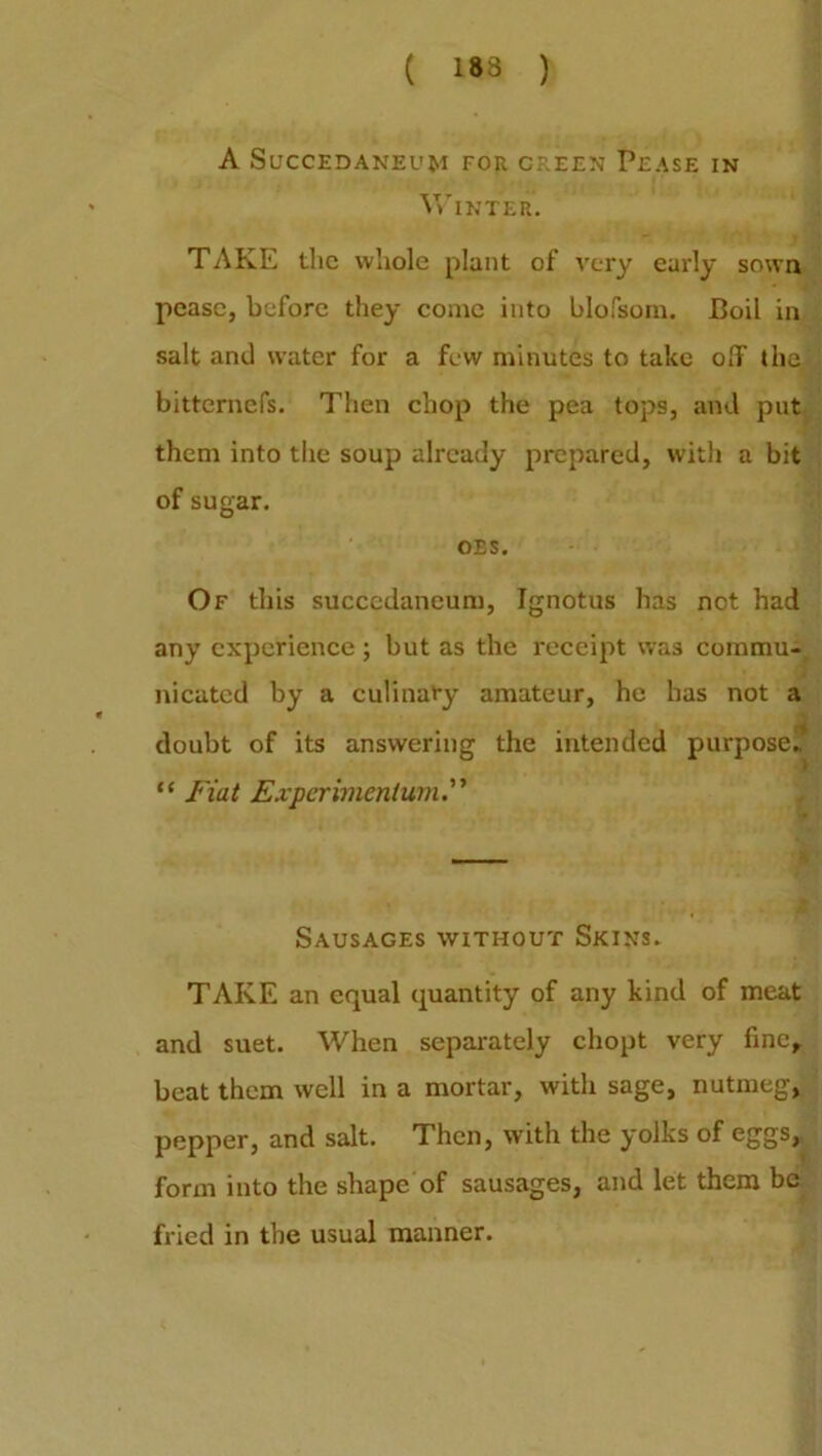 ( 183 ) A SUCCEDANEUM FOR CREEN PEASE IN Winter. TAKE the whole plant of very early sown pease, before they come into blofsom. Boil in salt and water for a few minutes to take off the bitternefs. Then chop the pea tops, and put them into the soup already prepared, with a bit of sugar. OES. Of this succcdancum, Ignotus has not had any experience ; but as the receipt was commu- nicated by a culinary amateur, he has not a doubt of its answering the intended purpose,. “ Fiat Experimentum Sausages without Skins, TAKE an equal quantity of any kind of meat and suet. When separately chopt very fine, beat them well in a mortar, with sage, nutmeg, pepper, and salt. Then, with the yolks of eggs, form into the shape of sausages, and let them be fried in the usual manner.