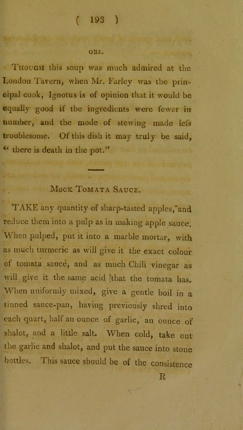 OBS. Though this soup was much admired at the London Tavern, when Mr. Farley was the prin- cipal cook, Ignotus is of opinion that it would be equally good if the ingredients were fewer in number, and the mode of stewing made lefs troublesome. Of this dish it may truly be said, tl there is death in the pot.” Mock Tomata Sauce. TAKE any quantity of sharp-tasted apples,and reduce them into a pulp as in making apple sauce. When pulped, put it into a marble mortar, with as much turmeric as will give it the exact colour of tomata sauce, and as much Chili vinegar as will give it the same acid [that the tomata has. When uniformly mixed, give a gentle boil in a tinned sauce-pan, having previously shred into each quart, half an ounce of garlic, an ounce of shalot, and a little salt. When cold, take out the garlic and shalot, and put the sauce into stone bottles. This sauce should be of the consistence R