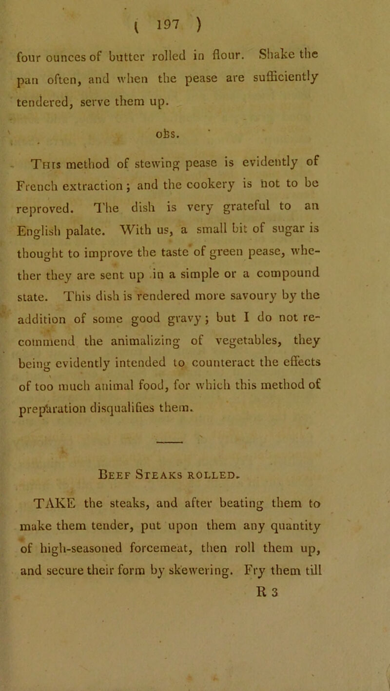 four ounces of butter rolled in flour. Shake the pan often, and when the pease are sufficiently tendered, serve them up. ofes. This method of stewing pease is evidently of French extraction; and the cookery is not to be reproved. The dish is very grateful to an English palate. With us, a small bit of sugar is thought to improve the taste’of green pease, whe- ther they are sent up in a simple or a compound state. This dish is rendered more savoury by the addition of some good gravy ; but I do not re- commend the animalizing of vegetables, they being evidently intended to counteract the effects of too much animal food, for which this method of preparation disqualifies them. Beef Steaks rolled. TAKE the steaks, and after beating them to make them tender, put upon them any quantity of high-seasoned forcemeat, then roll them up, and secure their form by skewering. Fry them till