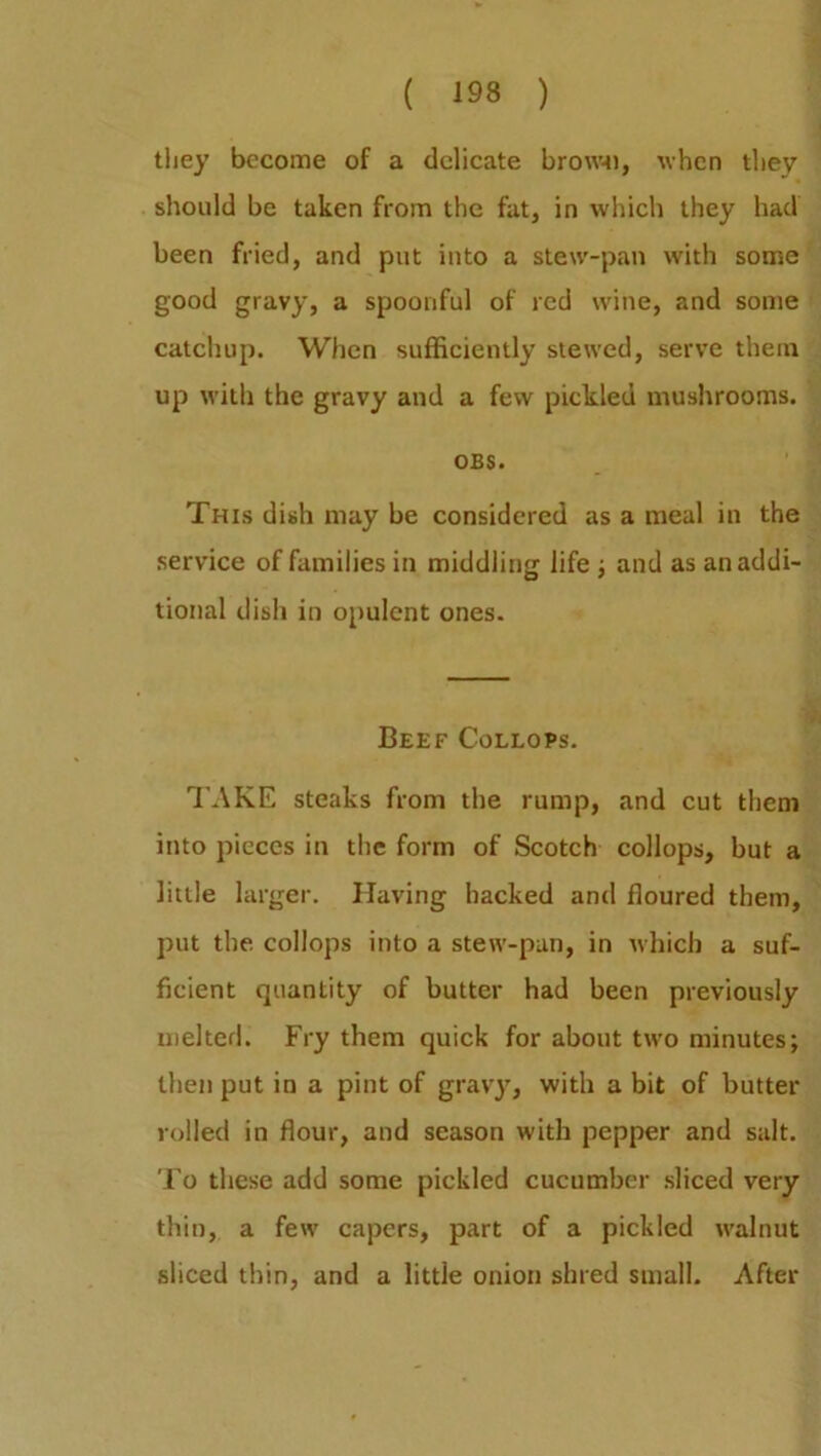 they become of a delicate browt), when they should be taken from the fat, in which they had been fried, and put into a stew-pan with some good gravy, a spoonful of red wine, and some catchup. When sufficiently stewed, serve them up with the gravy and a few pickled mushrooms. OBS. This dish may be considered as a meal in the service of families in middling life ; and as an addi- tional dish in opulent ones. Beef Collops. TAKE steaks from the rump, and cut them into pieces in the form of Scotch collops, but a little larger. Having hacked and floured them, put the collops into a stew-pan, in which a suf- ficient quantity of butter had been previously melted. Fry them quick for about two minutes; then put in a pint of gravy, with a bit of butter rolled in flour, and season with pepper and salt. To these add some pickled cucumber sliced very thin, a few capers, part of a pickled walnut sliced thin, and a little onion shred small. After
