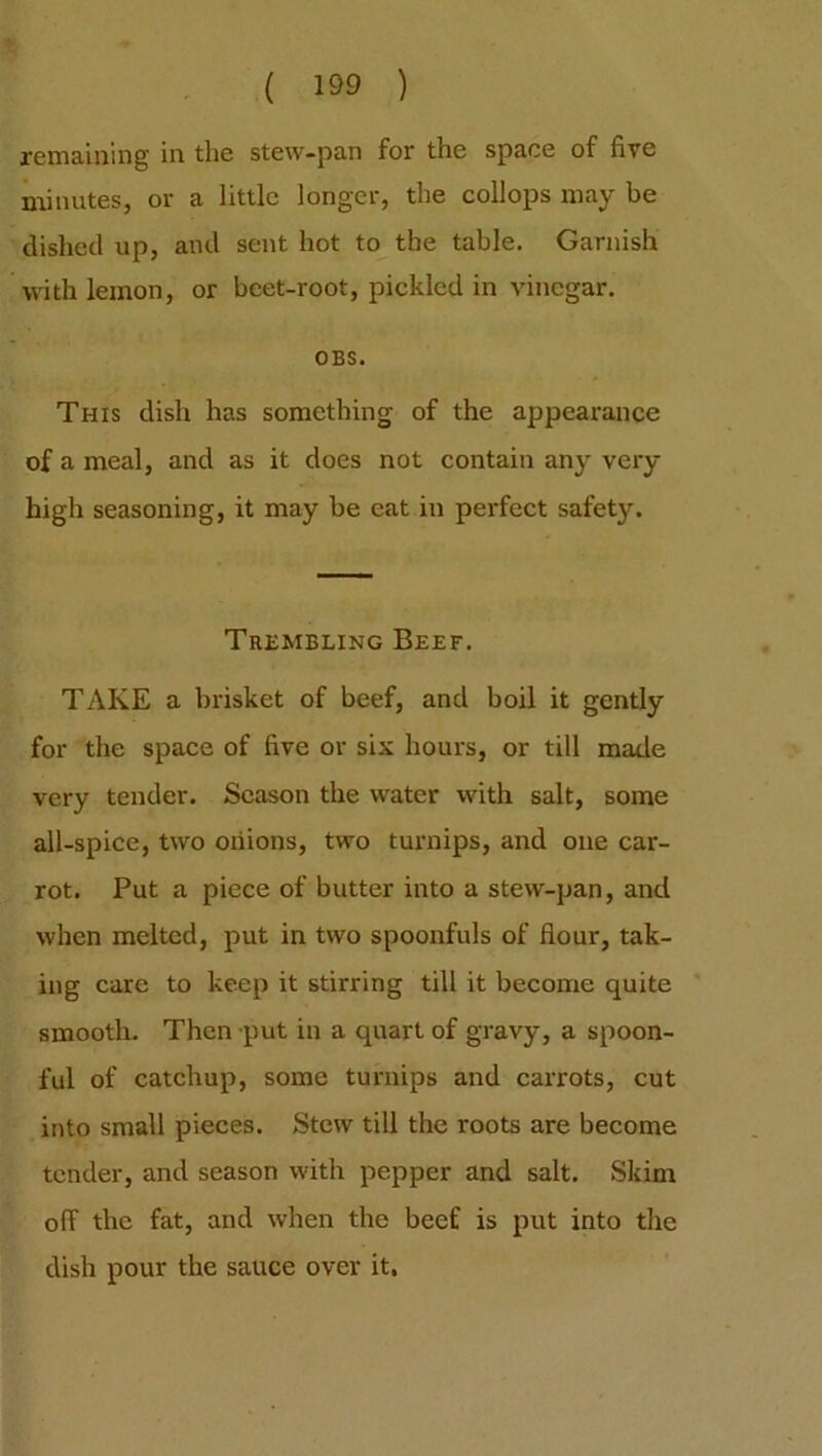remaining in the stew-pan for the space of five minutes, or a little longer, the collops may be dished up, and sent hot to the table. Garnish with lemon, or beet-root, pickled in vinegar. OBS. This dish has something of the appearance of a meal, and as it does not contain any very- high seasoning, it may be eat in perfect safety. Trembling Beef. TAKE a brisket of beef, and boil it gently for the space of five or six hours, or till made very tender. Season the water with salt, some all-spice, two onions, two turnips, and one car- rot. Put a piece of butter into a stew-pan, and when melted, put in two spoonfuls of flour, tak- ing care to keep it stirring till it become quite smooth. Then put in a quart of gravy, a spoon- ful of catchup, some turnips and carrots, cut into small pieces. Stew till the roots are become tender, and season with pepper and salt. Skim off the fat, and when the beef is put into the dish pour the sauce over it.