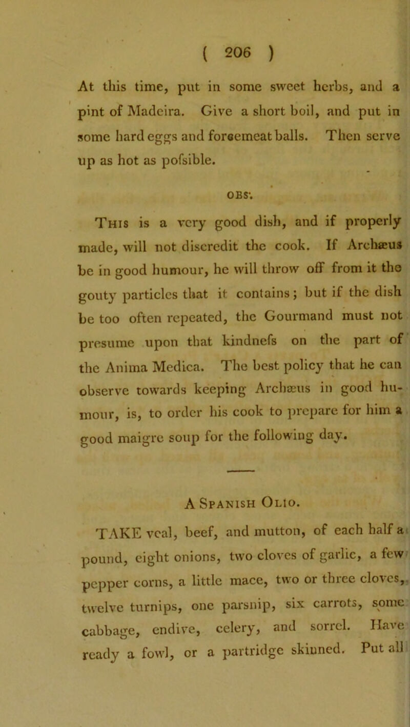At this time, put in some sweet herbs, and a pint of Madeira. Give a short boil, and put in some hard eggs and foreemeat balls. Then serve up as hot as pofsible. obs; This is a very good dish, and if properly made, will not discredit the cook. If Archaeus be in good humour, he will throw off from it the gouty particles that it contains; but if the dish be too often repeated, the Gourmand must not presume upon that kindnefs on the part of the Anima Medica. The best policy that he can observe towards keeping Archaeus in good hu- mour, is, to order his cook to prepare for him a good maigre soup for the following day. A Spanish Olio. TAKE veal, beef, and mutton, of each half a pound, eight onions, two cloves of garlic, a few pepper corns, a little mace, two or thiee cloves, twelve turnips, one parsnip, six carrots, some cabbage, endive, celery, and sorrel. Have ready a fowl, or a partridge skinned. Put all