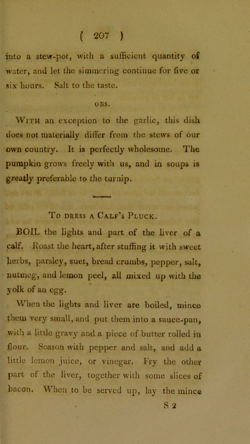 into a stew-pot, with a sufficient quantity of water, and let the simmering continue for five or six hours. Salt to the taste. OBS. With an exception to the garlic, this dish does not materially differ from the stews of our own country. It is perfectly wholesome. The pumpkin grows freely with us, and in soups is greatly preferable to the turnip. To dress a Calf’s Pluck. BOIL the lights and part of the liver of a calf. Boast the heart, after stuffing it with sweet herbs, parsley, suet, bread crumbs, pepper, salt, nutmeg, and lemon peel, all mixed up with the yolk of an egg. When the lights and liver are boiled, mince them very small, and put them into a sauce-pan, with a little gravy and a piece of butter rolled in flour. Season with pepper and salt, and add a little lemon juice, or vinegar. Fry the other part of the liver, together with some slices of bacon. When to be served up, lay the mine® S 2