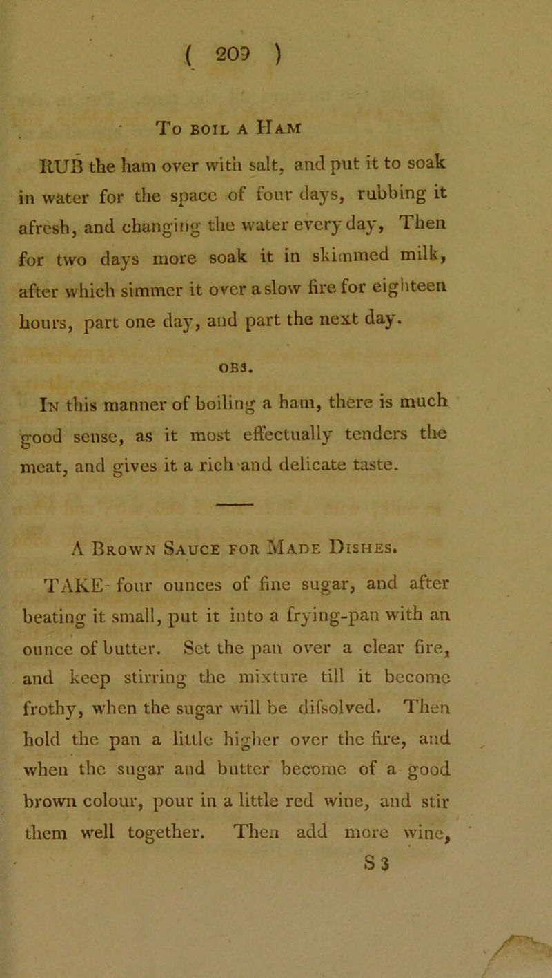 ( 203 ) To boil a Ham ItUB the ham over with salt, and put it to soak in water for the space of four days, rubbing it afresh, and changing the water every day, Then for two days more soak it in skimmed milk, after which simmer it over a slow fire for eighteen hours, part one day, and part the next day. OB3. In this manner of boiling a ham, there is much good sense, as it most effectually tenders tlic meat, and gives it a rich and delicate taste. A Brown Sauce for Made Dishes. TAKE- four ounces of fine sugar, and after beating it small, put it into a frying-pan with an ounce of butter. Set the pan over a clear fire, and keep stirring the mixture till it become frothy, when the sugar will be difsolved. Then hold the pan a little higher over the fire, and when the sugar and butter become of a good brown colour, pour in a little red wine, and stir them well together. Then add more wine, S3