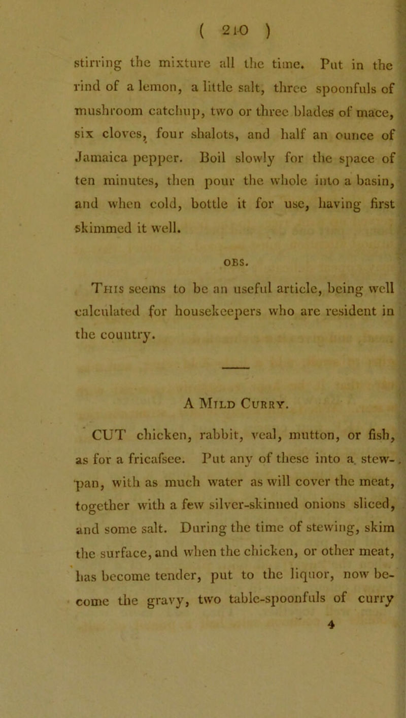 ( 21-0 ) stirring the mixture all the time. Put in the rind of a lemon, a little salt, three spoonfuls of mushroom catchup, two or three blades of mace, six cloves, four shalots, and half an ounce of Jamaica pepper. Boil slowly for the space of ten minutes, then pour the whole into a basin, and when cold, bottle it for use, having first skimmed it well. OBS. This seems to be an useful article, being well calculated for housekeepers who are resident in the country. A Mild Curry. CUT chicken, rabbit, veal, mutton, or fish, as for a fricafsee. Put any of these into a. stew- pan, with as much water as will cover the meat, together with a few silver-skinned onions sliced, and some salt. During the time of stewing, skim the surface, and when the chicken, or other meat, has become tender, put to the liquor, now be- come the gravy, two table-spoonfuls of curry 4