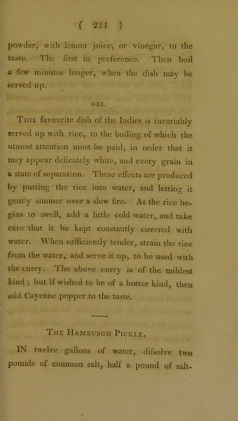 powder, with lemon juice, or vinegar, to the taste. The first in preference. Then boil a few minutes longer, when the dish may be served up. OBS. This favourite dish of the Indies is invariably served up with rice, to the boiling of which the utmost attention must be paid, in order that it may appear delicately white, and every grain in a state of separation. These elfects are produced by putting the vice into water, and letting it gently simmer over a slow fire. As the rice be- gins to swell, add a little cold water, and take care that it be kept constantly covered with water. When sufficiently tender, strain the rice from the water, and serve it up, to be used with the curry. The above curry is of the mildest kind ; but if wished to be of a hotter kind, then add Cayenne pepper to the taste. The Hamburgh Pickle. IN twelve gallons of water, difsolve two pounds of common salt, half a pound of salt-