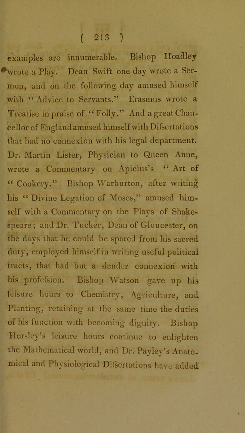 examples are innumerable. Bishop Hoadley *wrote a Play. Dean Swift one clay wrote a Ser- mon, and on the following clay amused himself with “Advice to Servants.” Erasmus wrote a Treatise in praise of “ Folly.” And a great Chan- cellor of England amused himself with Difsertations that had no connexion with his legal department. Dr. Martin Lister, Physician to Queen Anne, wrote a Commentary on Apicius’s “ Art of “ Cookery.” Bishop Warburton, after writing his “ Divine Legation of Moses,” amused him- self with a Commentary on the Plaj-s of Shake- speare; and Dr. Tucker, Dean of Gloucester, on the days that he could be spared from his sacred duty, employed himself in writing useful political tracts, that had but a slender connexion with his profefsion. Bishop Watson gave up his leisure hours to Chemistry, Agriculture, and Planting, retaining at the same time the duties of his function with becoming dignity. Bishop Horsley’s leisure hours continue to enlighten the Mathematical world, and Dr. Payley’s Anato- mical and Physiological Difsertations have added