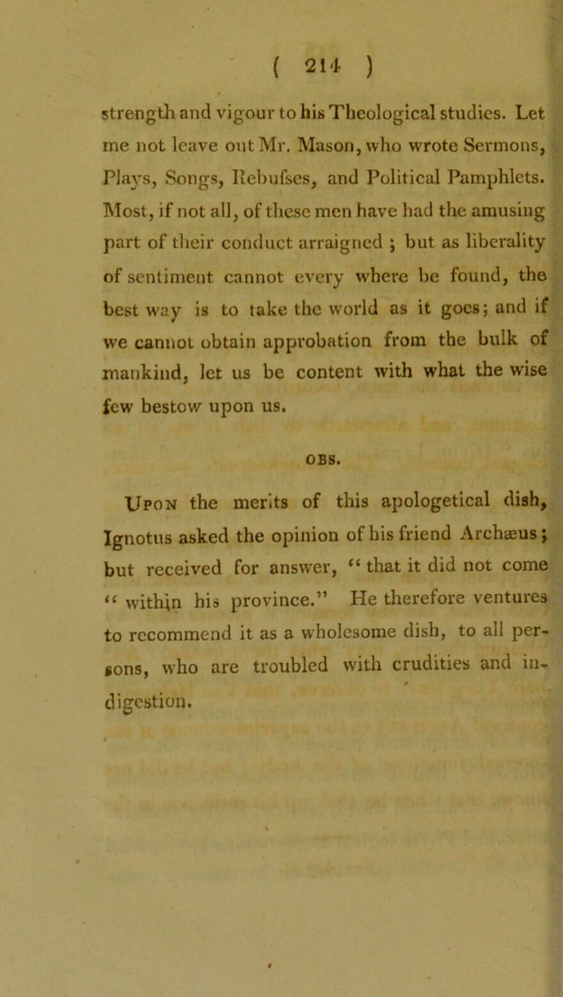 strength and vigour to his Theological studies. Let me not leave out Mr. Mason, who wrote Sermons, Plays, Songs, Ilebufses, and Political Pamphlets. Most, if not all, of these men have had the amusing part of their conduct arraigned ; hut as liberality of sentiment cannot every where he found, the best way is to take the world as it goes; and if we cannot obtain approbation from the hulk of mankind, let us be content with what the wise few bestow upon us. OBS. Upon the merits of this apologetical dish, Ignotus asked the opinion of his friend Archsus; but received for answer, “ that it did not come “ within his province.” He therefore ventures to recommend it as a wholesome dish, to all per- sons, who are troubled with crudities and in- # digestion.