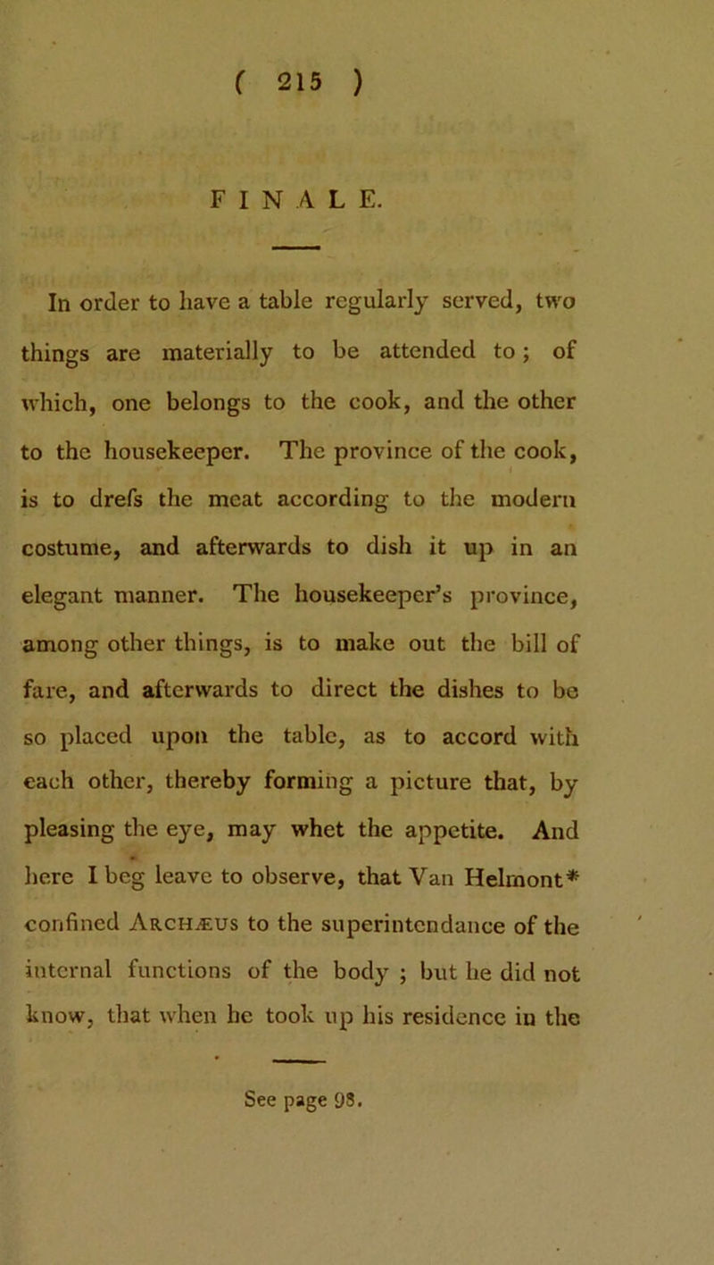 FINALE. In order to have a table regularly served, two things are materially to be attended to; of which, one belongs to the cook, and the other to the housekeeper. The province of the cook, is to drefs the meat according to the modern costume, and afterwards to dish it up in an elegant manner. The housekeeper’s province, among other things, is to make out the bill of fare, and afterwards to direct the dishes to be so placed upon the table, as to accord with each other, thereby forming a picture that, by pleasing the eye, may whet the appetite. And here I beg leave to observe, that Van Helrnont* confined Ar.ch.eus to the superintcndance of the internal functions of the body ; but he did not know, that when he took up his residence iu the See page 9S.