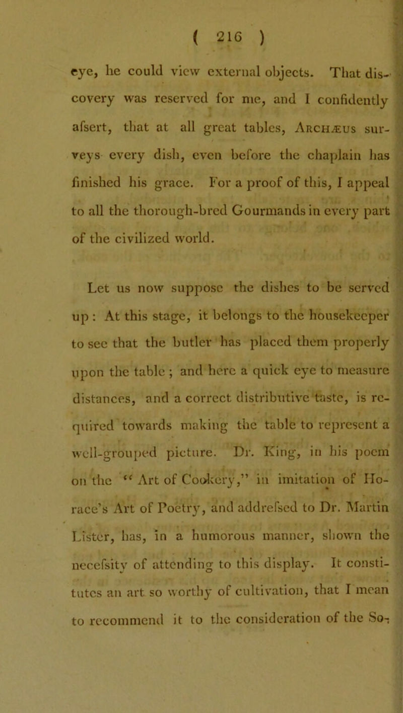 ( 2H5 ) eye, he could view external objects. That dis- covery was reserved for me, and 1 confidently afsert, that at all great tables, Arches sur- veys every dish, even before the chaplain has finished his grace. For a pi'oof of this, I appeal * ' 1 to all the thorough-bred Gourmands in every part of the civilized world. Let us now suppose the dishes to be served up : At this stage, it belongs to the housekeeper to sec that the butler has placed them properly upon the table ; and here a quick eye to measure distances, and a correct distributive taste, is re- quired towards making the table to represent a well-grouped picture. Dr. King, in his poem on the “ Art of Cookery,” in imitation of Ho- race’s Art of Poetry, and addrefsed to Dr. Martin Lister, has, in a humorous manner, shown the necefsity of attending to this display. It consti- tutes an art so worthy of cultivation, that I mean to recommend it to the consideration of the So-;