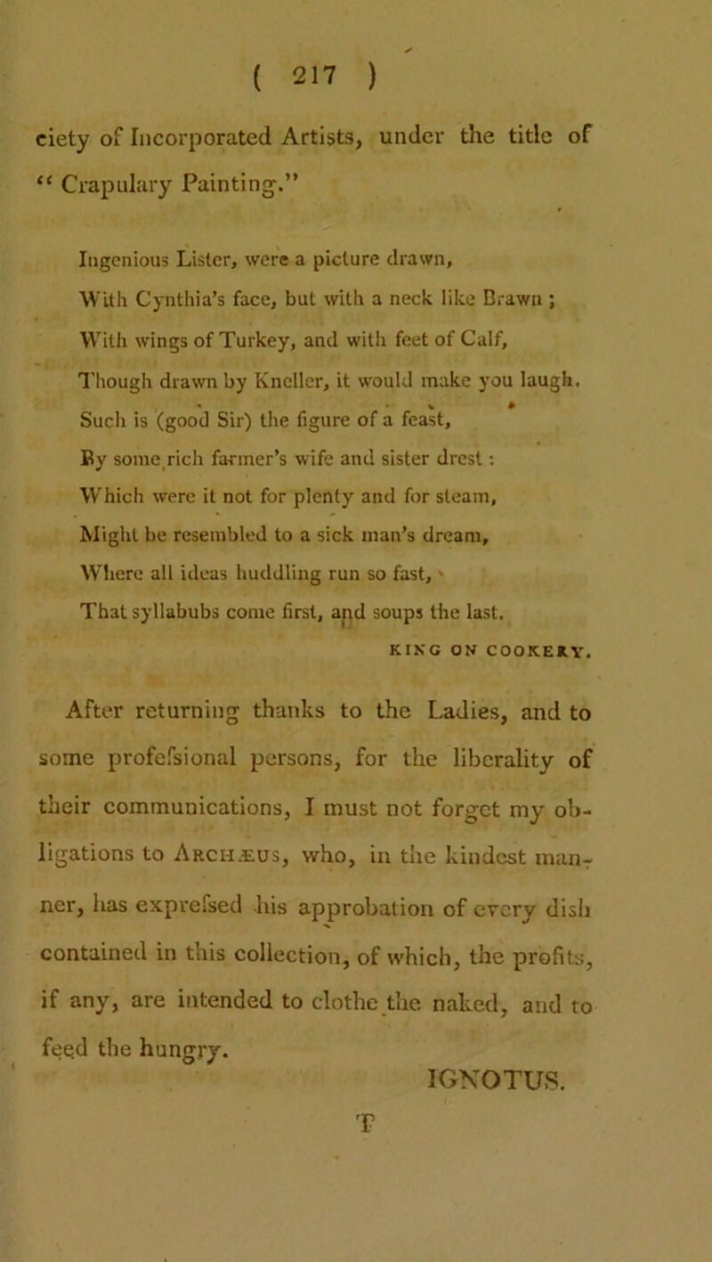 ciety of Incorporated Artists, under the title of “ Crapulary Painting.” Ingenious Lister, were a picture drawn. With Cynthia’s face, but with a neck like Brawn ; With wings of Turkey, and with feet of Calf, Though drawn by Kneller, it would make you laugh. Such is (good Sir) the figure of a feast. By some rich farmer’s wife and sister drest: Which were it not for plenty and for steam, Might be resembled to a sick man’s dream. Where all ideas huddling run so fast,' That syllabubs come first, and soups the last. KING ON COOKERY. After returning thanks to the Ladies, and to some profefsional persons, for the liberality of their communications, I must not forget my ob- ligations to Archseus, who, in the kindest manr ner, has exprefsed his approbation of every disli contained in this collection, of which, the profits, if any, are intended to clothe the naked, and to fee.d the hungry. IGNOTUS. T