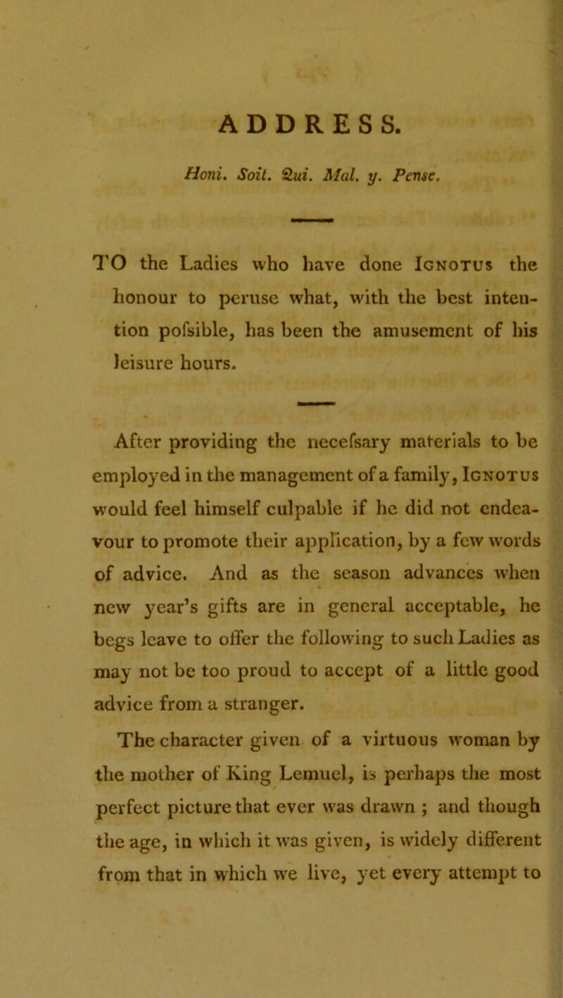 ADDRESS. Honi. Soit. 2ui. Mai. y. Pense. TO the Ladies who have done Ignotus the honour to peruse what, with the best inten- tion pofsible, has been the amusement of his leisure hours. After providing the necefsary materials to be employed in the management of a family, Ignotus would feel himself culpable if he did not endea- vour to promote their application, by a few words of advice. And as the season advances when new year’s gifts are in general acceptable, he begs leave to offer the following to such Ladies as may not be too proud to accept of a little good advice from a stranger. The character given of a virtuous woman by the mother of King Lemuel, is perhaps the most perfect picture that ever was drawn ; and though the age, in which it was given, is widely different from that in which we live, yet every attempt to