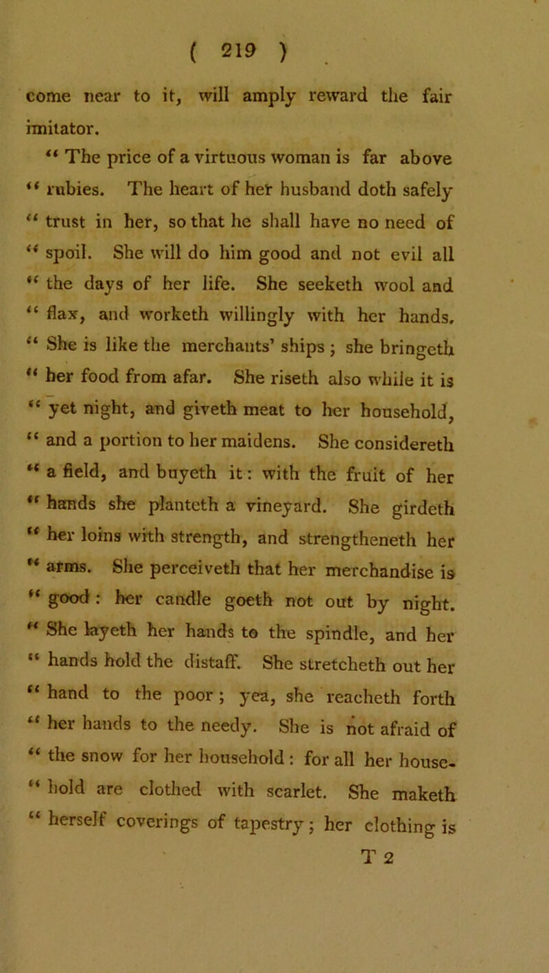 come near to it, will amply reward the fair imitator. “ The price of a virtuous woman is far above “ rubies. The heart of her husband doth safely “ trust in her, so that he shall have no need of “ spoil. She will do him good and not evil all “ the days of her life. She seeketh wool and “ flax, and worketh willingly with her hands, “ She is like the merchants’ ships ; she bringeth u her food from afar. She riseth also while it is “ yet night, and giveth meat to her household, “ and a portion to her maidens. She considereth ** a field, and bnyeth it: with the fruit of her “ hands she planteth a vineyard. She girdeth “ her loins with strength, and strengtheneth her  arms. She perceiveth that her merchandise is H g°°d: her candle goeth not out by night. “ She kyeth her hands to the spindle, and her “ hands hold the distaft. She stretcheth out her “ hand to the poor; yea, she reacheth forth “ her hands to the needy. She is not afraid of “ the snow for her household : for all her house- “ hold are clothed with scarlet. She maketh “ herself coverings of tapestry; her clothing is
