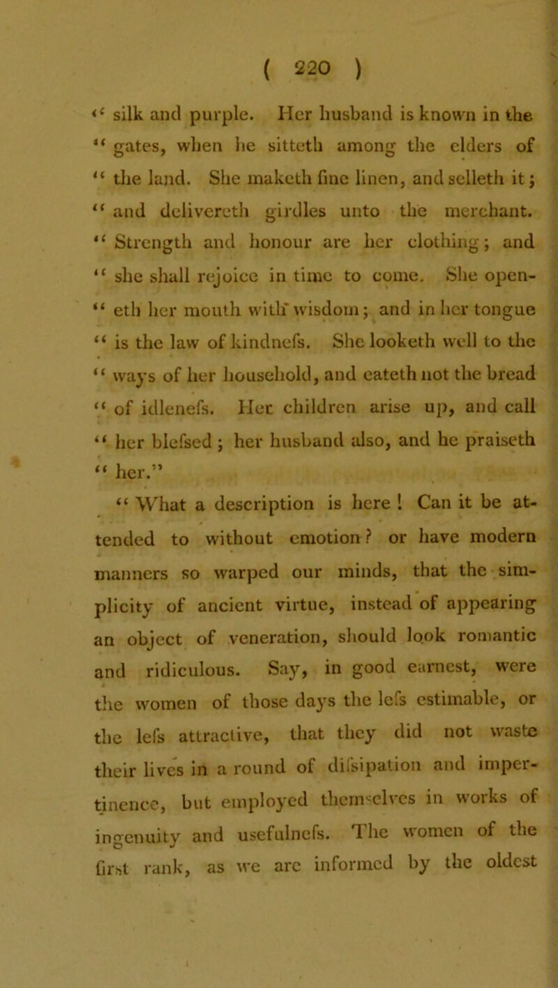 <c silk and purple. Her husband is known in the “ gates, when he sitteth among the elders of “ the land. She maketh fine linen, and selleth it; “ and delivereth girdles unto the merchant. “Strength and honour are her clothing; and “ she shall rejoice in time to come. She open- “ eth her mouth with* wisdom; and in her tongue “ is the law of kindnefs. She looketh well to the “ ways of her household, and eatethnot the bread “ of idlenefs. Her children arise up, and call “ her blefsed ; her husband also, and he praiseth “ her.” “ What a description is here ! Can it be at- tended to without emotion ? or have modern manners so warped our minds, that the sim- plicity of ancient virtue, instead of appearing an object of veneration, should look romantic and ridiculous. Say, in good earnest, were the women of those days the lefs estimable, or the lefs attractive, that they did not waste their lives in a round of difsipation and imper- tinence, but employed themselves in works of ingenuity and usefulncfs. T. he women of the first rank, as we arc informed by the oldest