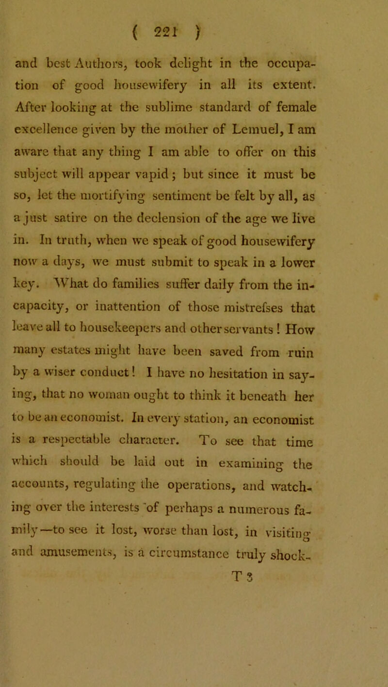 and best Authors, took delight in the occupa- tion of good housewifery in all its extent. After looking at the sublime standard of female excellence given by the mother of Lemuel, I am aware that any thing I am able to offer on this subject will appear vapid; but since it must be so, let the mortifying sentiment be felt by all, as a just satire on the declension of the age we live in. In truth, when we speak of good housewifery now a days, we must submit to speak in a lower key. What do families suffer daily from the in- capacity, or inattention of those mistrefses that leave all to housekeepers and other servants ! How many estates might have been saved from ruin by a wiser conduct! I have no hesitation in say- ing, that no woman ought to think it beneath her to be an economist. In every station, an economist is a respectable character. To see that time which should be laid out in examining the accounts, regulating the operations, and watch- ing over the interests of perhaps a numerous fa- mily—to see it lost, worse than lost, in visiting and amusements, is a circumstance truly shock- T 3