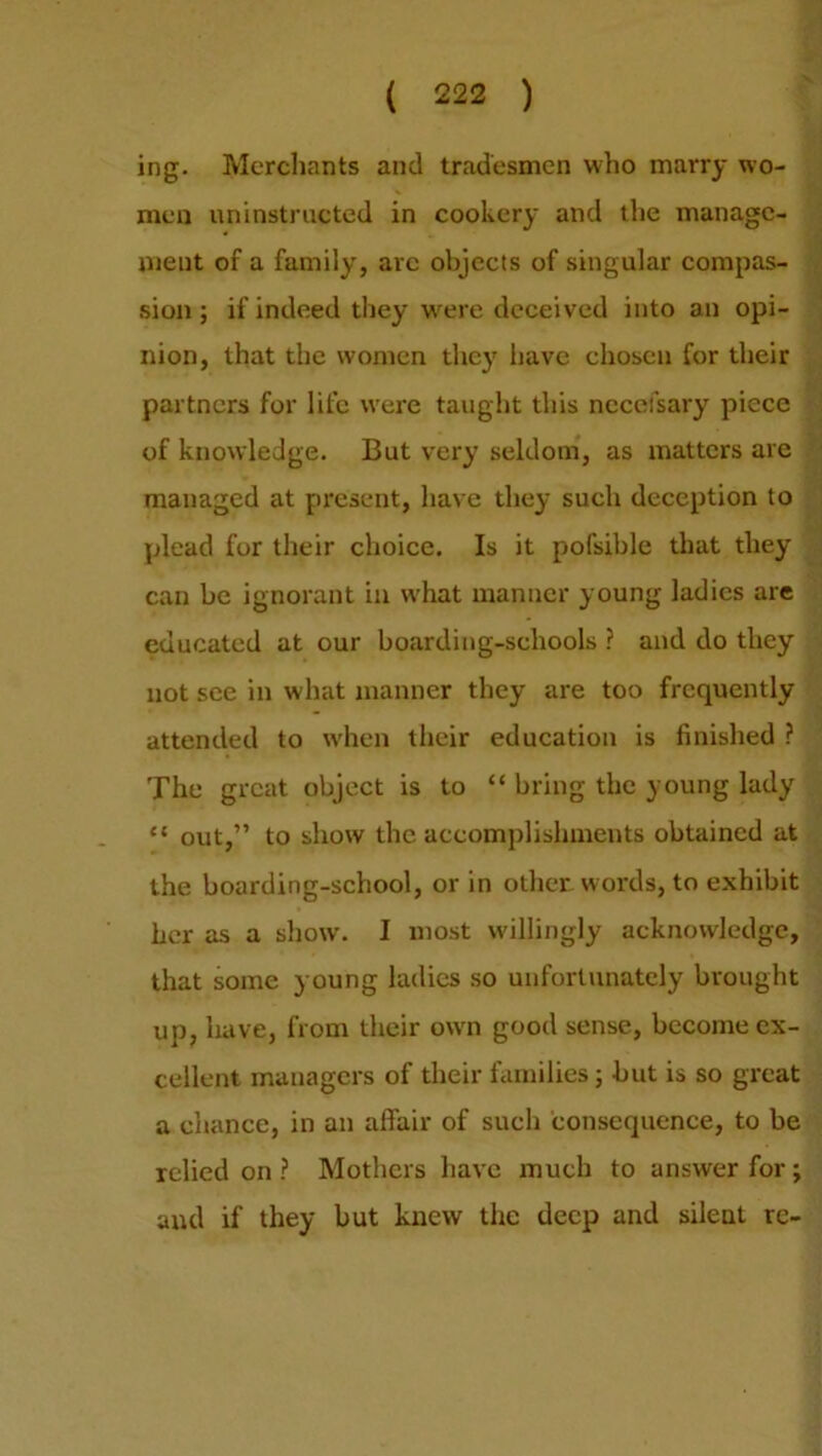 ing. Merchants and tradesmen who marry wo- men uninstructed in cookery and the manage- ment of a family, arc objects of singular compas- sion ; if indeed they wrere deceived into an opi- nion, that the women they have chosen for their partners for life were taught this ncceisary piece of knowledge. But very seldom, as matters are managed at present, have they such deception to plead for their choice. Is it pofsible that they can be ignorant in what manner young ladies are educated at our boarding-schools ? and do they not see in what manner they are too frequently attended to when their education is finished ? The great object is to “ bring the young lady “ out,” to show the accomplishments obtained at the boarding-school, or in other words, to exhibit her as a show. I most willingly acknowledge, that some young ladies so unfortunately brought up, have, from their own good sense, become ex- cellent managers of their families; but is so great a chance, in an affair of such consequence, to be relied on ? Mothers have much to answer for; and if they but knew the deep and silent re-