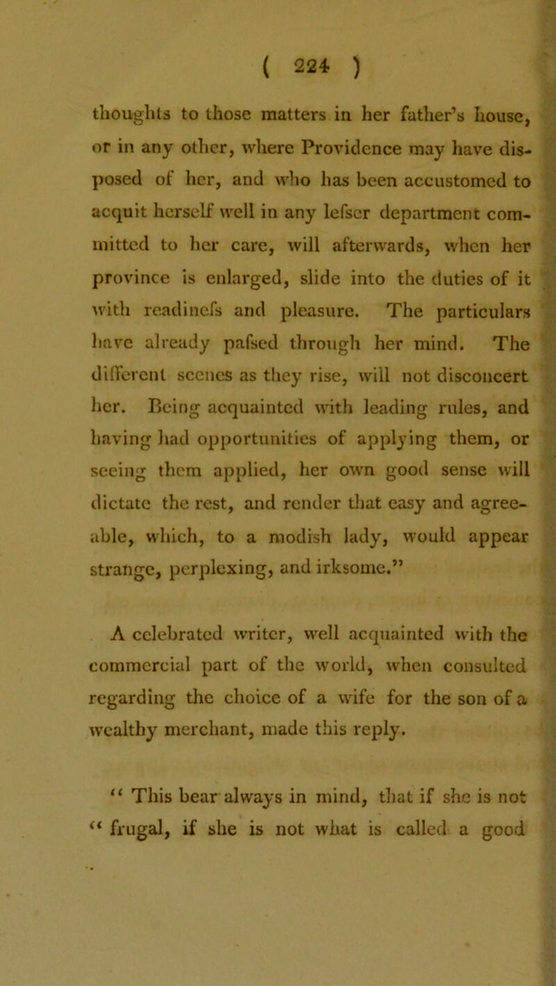 thoughts to those matters in her father’s house, or in any other, where Providence may have dis- posed of her, and who has been accustomed to acquit herself well in any lefser department com- mitted to her care, will afterwards, when her province is enlarged, slide into the duties of it with readinefs and pleasure. The particulars have already pafsed through her mind. The different scenes as they rise, will not disconcert her. Being acquainted with leading rules, and having had opportunities of applying them, or seeing them applied, her own good sense will dictate the rest, and render that easy and agree- able, which, to a modish lady, would appear strange, perplexing, and irksome.” A celebrated writer, well acquainted with the commercial part of the world, when consulted regarding the choice of a wife for the son of a wealthy merchant, made this reply. “ This bear always in mind, that if she is not “ frugal, if she is not what is called a good