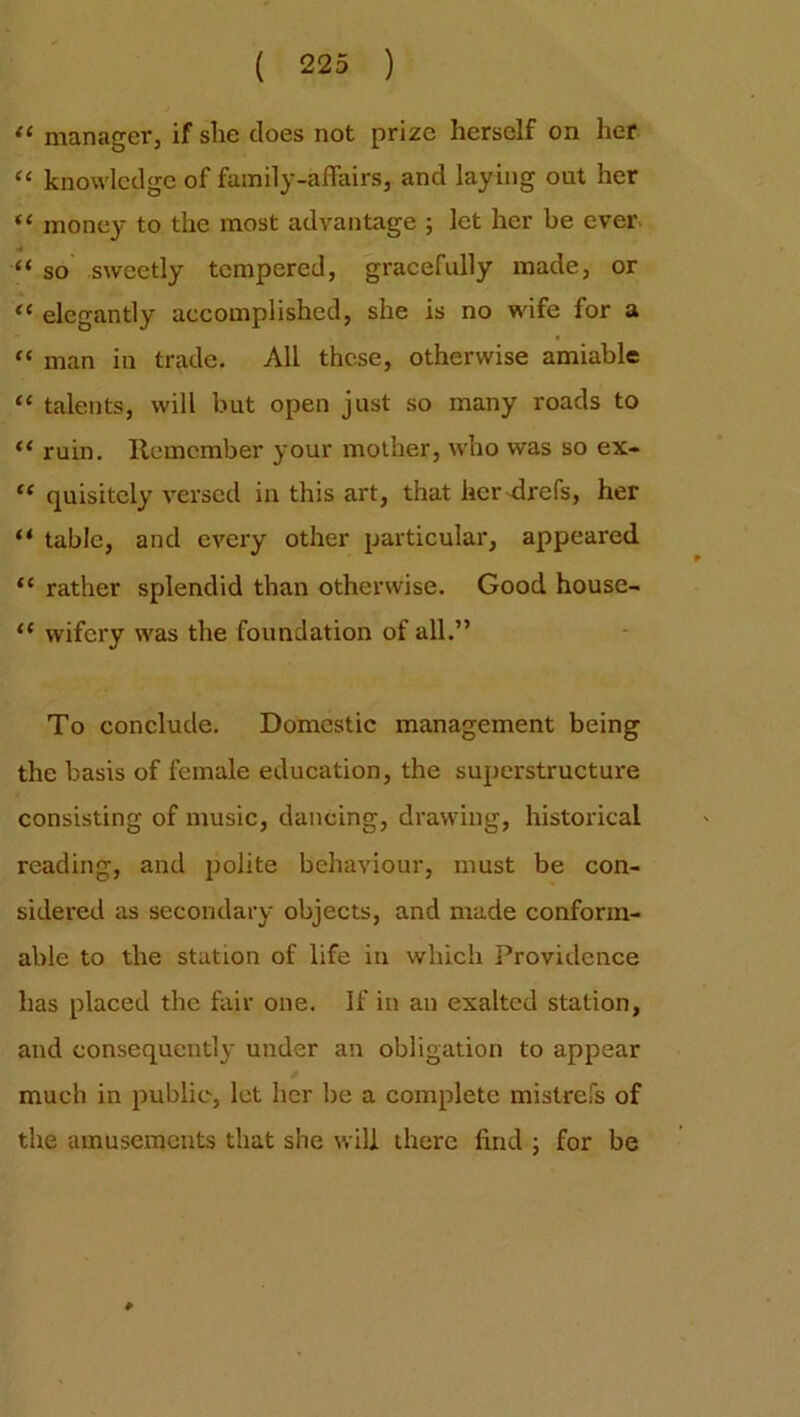 “ manager, if she does not prize herself on her “ knowledge of family-affairs, and laying out her “ money to the most advantage ; let her be ever- .. “ so sweetly tempered, gracefully made, or “ elegantly accomplished, she is no wife for a “ man in trade. All these, otherwise amiable “ talents, will but open just so many roads to “ ruin. Remember your mother, who was so ex- “ quisitcly versed in this art, that her drefs, her “ table, and every other particular, appeared “ rather splendid than otherwise. Good house- “ wifcry was the foundation of all.” To conclude. Domestic management being the basis of female education, the superstructure consisting of music, dancing, drawing, historical reading, and polite behaviour, must be con- sidered as secondary objects, and made conform- able to the station of life in which Providence has placed the fair one. If in an exalted station, and consequently under an obligation to appear much in public, let her be a complete mistrefs of the amusements that she will there find ; for be