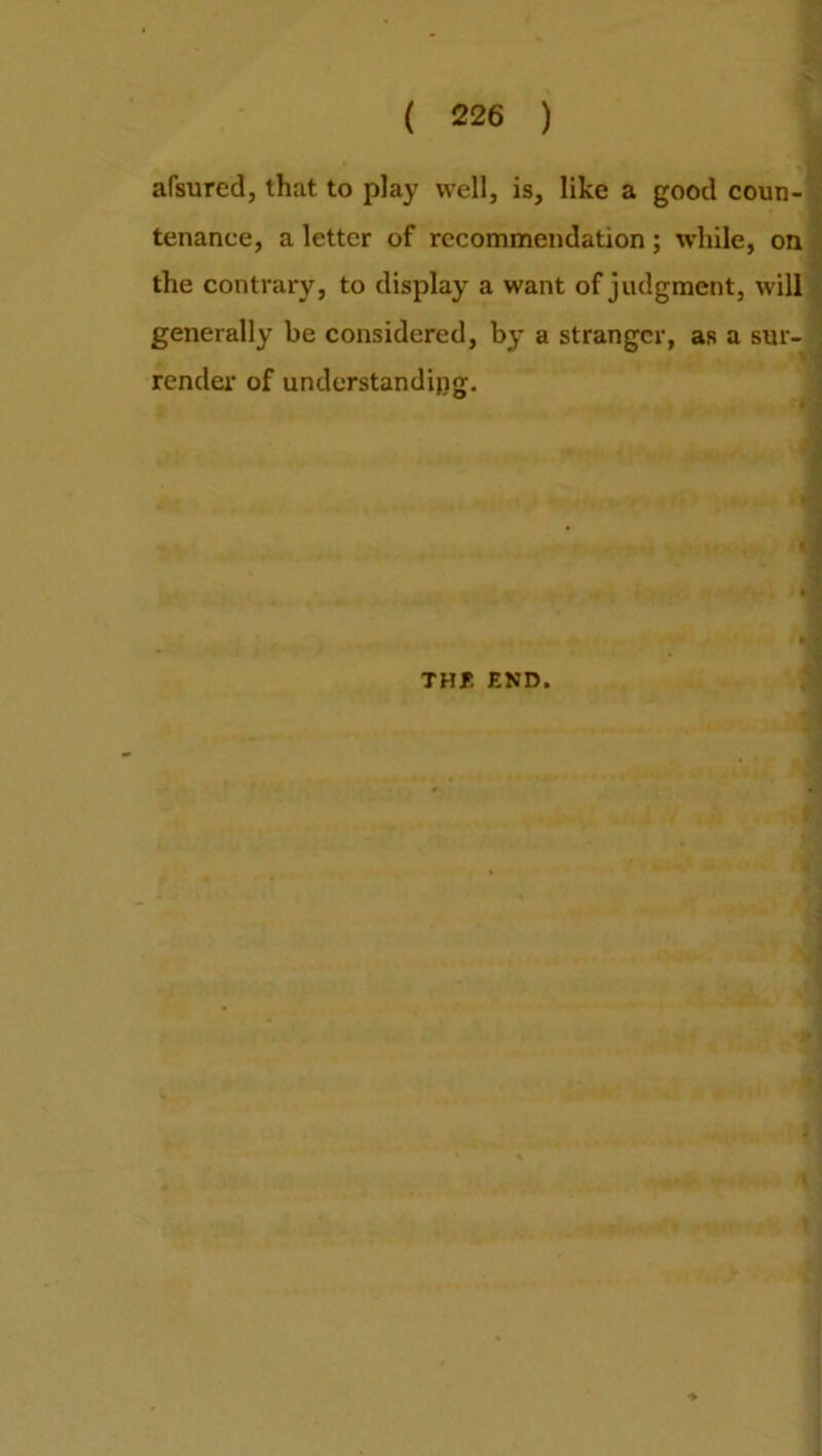 afsured, that to play well, is, like a good coun- tenance, a letter of recommendation ; while, on the contrary, to display a want of judgment, will generally be considered, by a stranger, as a sur- render of understanding. •j THE END.