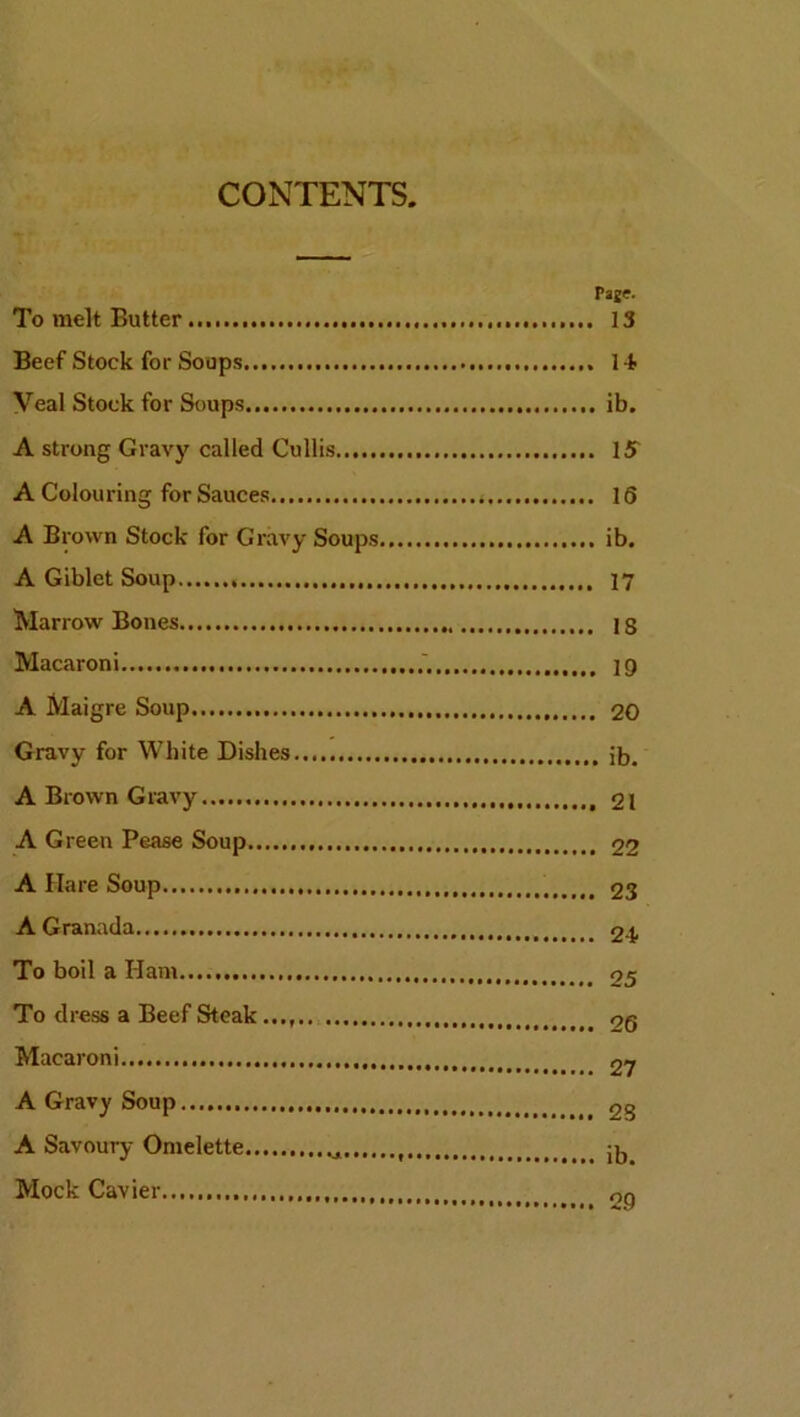 CONTENTS. Page. To melt Butter 13 Beef Stock for Soups 1 Veal Stock for Soups ib. A strong Gravy called Cullis IS A Colouring for Sauces < 16 A Brown Stock for Gravy Soups ib. A Giblet Soup 17 Marrow Bones IS Macaroni 19 A Maigre Soup 20 Gravy for White Dishes 5b. A Brown Gravy 21 A Green Pease Soup 22 A Hare Soup 23 A Granada t 24. To boil a Ham 25 To dress a Beef Steak _ Macaroni 27 A Gravy Soup t 25 A Savoury Omelette Mock Cavier on