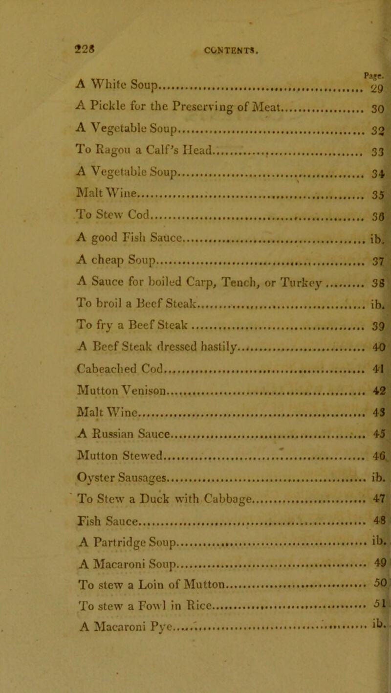 i rsjc« A White Soup <29 A Pickle for the Preserving of Meat 30 A Vegetable Soup 30 To Ragou a Calf’s Head 33 A Vegetable Soup 34 Malt Wine 35 To Stew Cod 30 A good Fish Sauce ib. A cheap Soup 37 A Sauce for boiled Carp, Tench, or Turkey 38 To broil a Beef Steak ib. To fry a Beef Steak 39 A BeefSteak dressed hastily 40 Cabeached Cod 41 Mutton Venison 42 Malt Wine 43 A Russian Sauce 45 Mutton Stewed 40 Oyster Sausages ib. To Stew a Duck with Cabbage 47 Fish Sauce 48 A Pari ridge Soup ib. A Macaroni Soup 49 To stew a Loin of Mutton 50 To stew a Fowl in Rice 51 A Macaroni Pye...,.'. *“•