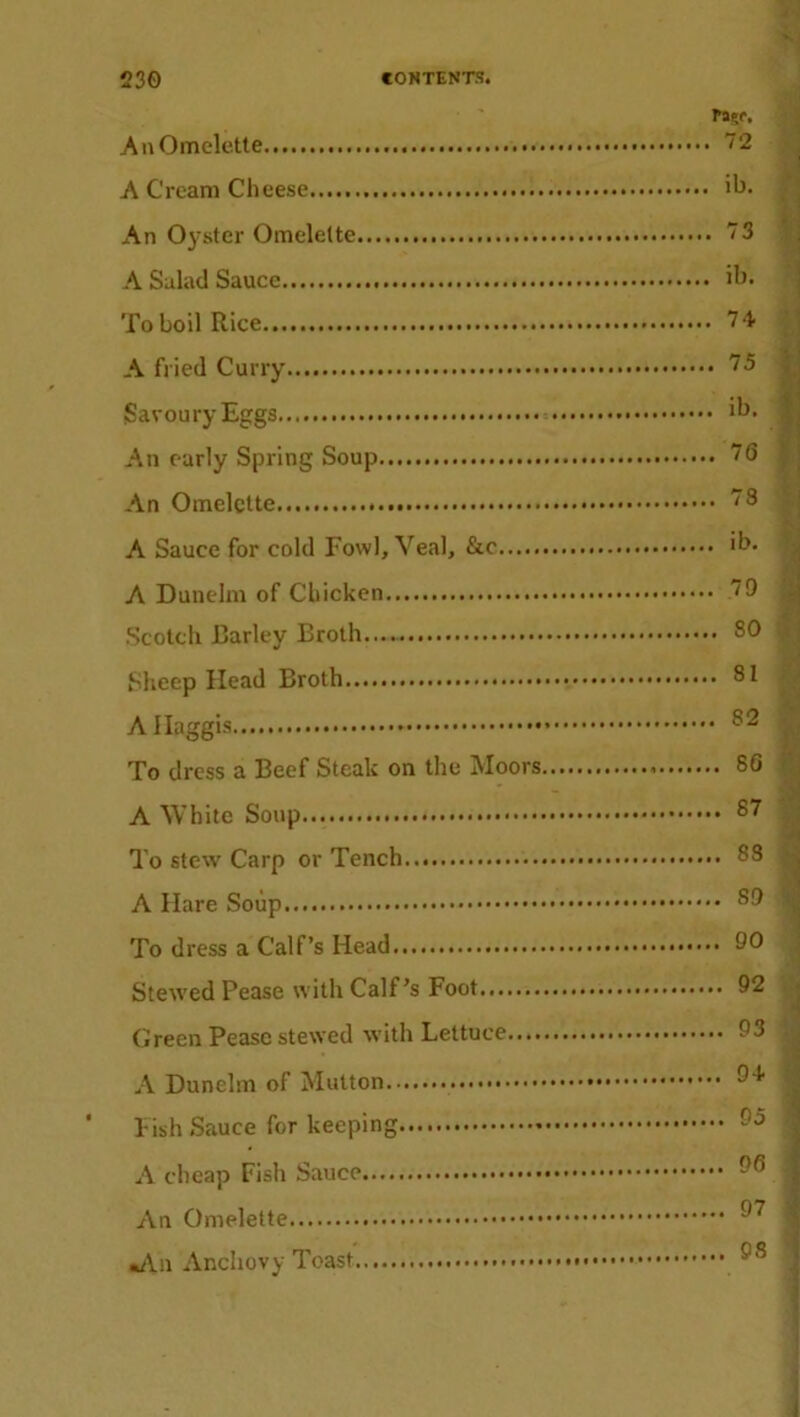 Pa?r. An Omelette 72 A Cream Cheese........ ih. An Oyster Omelette 73 A Salad Sauce ih. To boil Rice 74 A fried Curry 75 Savoury Eggs An early Spring Soup 76 An Omelette ”8 A Sauce for cold Fowl, Veal, &c ih. A Dunelm of Chicken 79 Scotch Barley Broth.... SO Sheep Head Broth SI A Haggis 52 To dress a Beef Steak on the Moors 8G A White Soup 87 To stew Carp or Tench S3 A Hare Soup To dress a Calf’s Head 90 Stewed Pease with Calf’s Foot 92 Green Pease stewed with Lettuce 93 A Dunelm of Mutton 94 ‘ Fish Sauce for keeping A cheap Fish Sauce 96 An Omelette 97 «/Vn Anchovy Toast 98