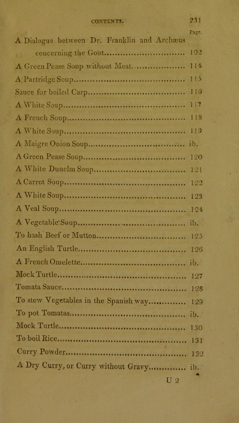 Tagc-. A Dialogue between Dr. Franklin and Archaeus concerning the Gout 192 A Green Pease Soup without Meat 114 A Partridge Soup 115 Sauce for boiled Carp 1 16 A White Soup 117 A French Soup 113 A White Soup 119 A Maigre Onion Soup ib. A Green Pease Soup 120 A White Dunelm Soup 121 A Carrot Soup 122 A White Soup 123 A Veal Soup 124- A Vegetable*Soup ib. To hash Beef or Mutton 125 An English Turtle 126 A French Omelette ib. Mock Turtle 127 Tomata Sauce ] 2S To stew Vegetables in the Spanish way 129 To pot Tomatas ib. Mock Turtle... 130 To boil Rice 131 Curry Powder 132 A Dry Curry, or Curry without Gravy ib. U 2
