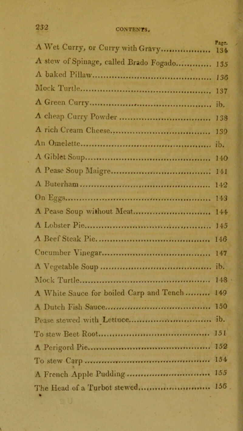 A Wet Curry, or Curry with Gravy *34 A stew of Spinage, called Brado Fogado ] 35 A baked Pillaw jjq Mock Turtle jgy A Green Curry jjj A cheap Curry Powder j 33 A rich Cream Cheese.. )39 An Omelette ib. AGibletSoup HO A Pease Soup Maigre HI A Buterham 14-2 On Eggs 143 A Pease Soup without Meat 144 A Lobster Pie 145 A Beef Steak Pie 146 Cucumber Vinegar 147 A Vegetable Soup ib. Mock Turtle 148 A White Sauce for boiled Carp and Tench 149 A Dutch Fish Sauce 150 Pease stewed with Lettuce ib. To stew Beet Root 151 A Perigord Pie 152 To stew Carp 154 % A French Apple Pudding ••••• 155 The Plead of a Turbot stewed 156