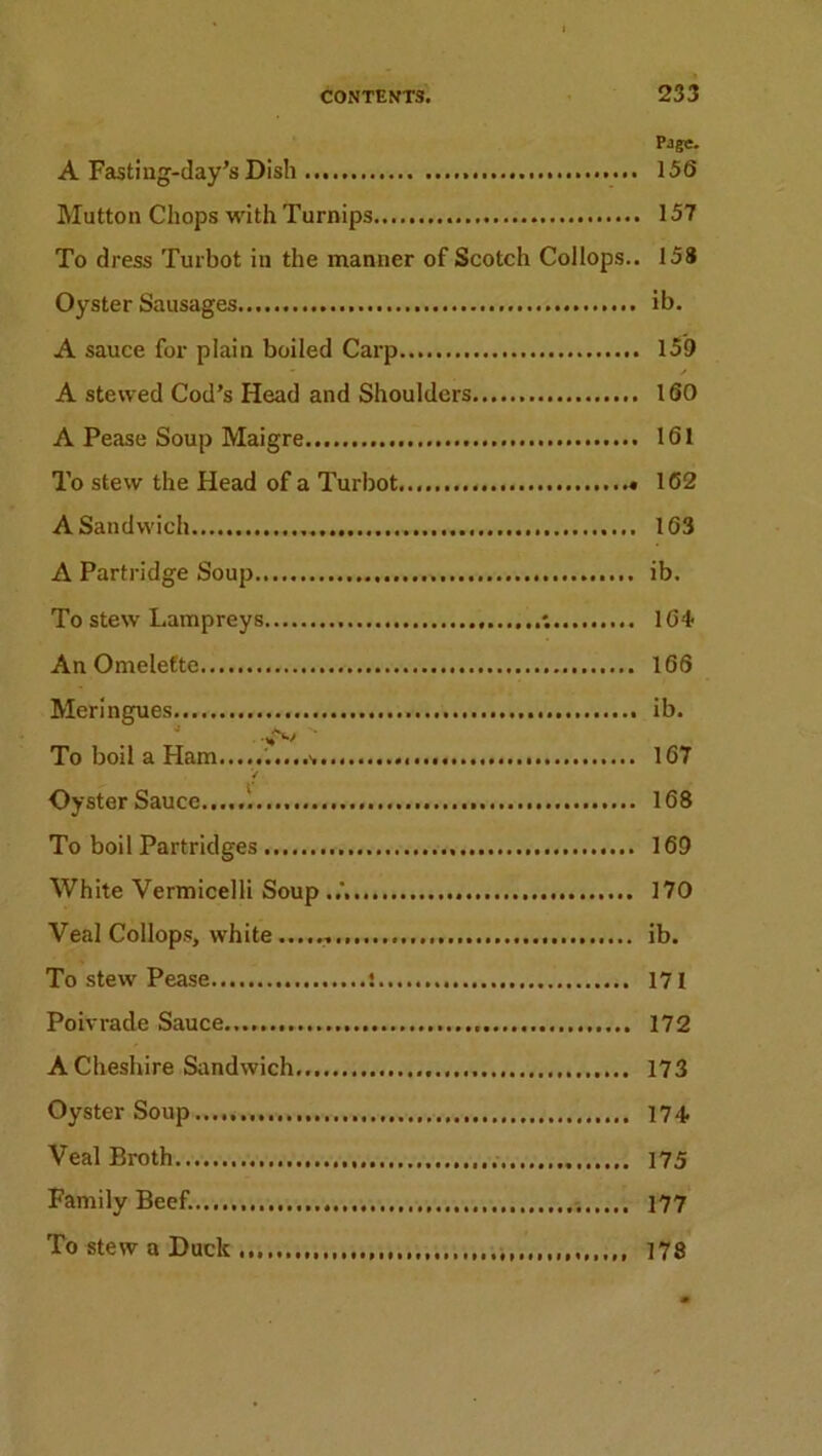 Page. A Fasting-day’s Dish 156 Mutton Chops with Turnips 157 To dress Turbot in the manner of Scotch Coilops.. 158 Oyster Sausages ib. A sauce for plain boiled Carp 159 • / A stewed Cod’s Head and Shoulders 160 A Pease Soup Maigre 161 To stew the Head of a Turbot 162 A Sandwich 163 A Partridge Soup ib. To stew Lampreys 164 An Omelette 166 Meringues ib. To boil a Ham 167 / Oyster Sauce 168 To boil Partridges 169 White Vermicelli Soup 170 Veal Coilops, white...... ib. To stew Pease t 171 Poivrade Sauce... 172 A Cheshire Sandwich 173 Oyster Soup 174 Veal Broth 175 Family Beef..., 177 To stew a Duck 178