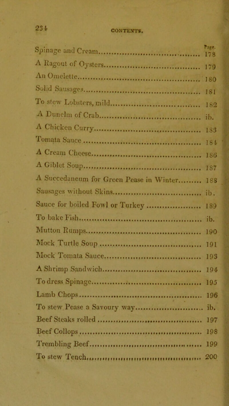 231 Spinage and Cream ^ A Ragout of Oysters An Omelette Solid Sausages To stew Lobsters, mild A Dunelm of Crab A Chicken Curry Tomata Sauce A Cream Cheese A Giblet Soup A Succedaneum for Green Pease in Winter, Sausages without Skins Sauce for boiled Fowl or Turkey To bake Fish Mutton Rumps Mock Turtle Soup Mock Tomata Sauce A Shrimp Sandwich To dress Spinage Lamb Chops To stew Pease a Savoury way Beefsteaks rolled Beef Collops Trembling Beef To stew Tench rage. 178 170 180 181 162 ib. 183 181. ISO 1S7 188 ib. 180 ib. 190 191 193 194 195 196 ib. 197 198 199 200 #M» MfMIMI f f M»f*M MM MMMIMf » f *•••