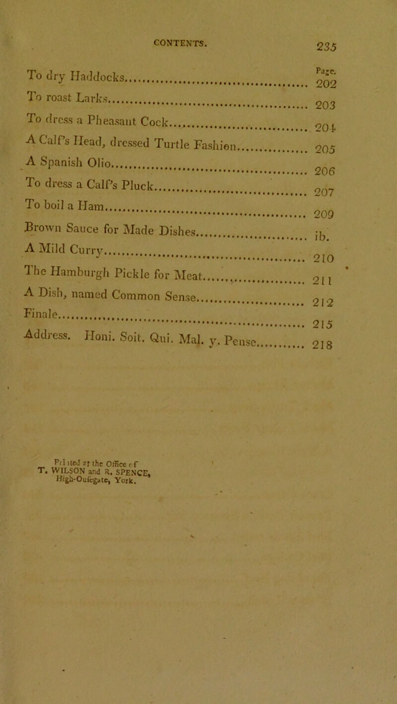 To dry Haddocks To roast Larks To dress a Pheasant Cock A Calf’s Head, dressed Turtle Fashion A Spanish Olio To dress a Calf’s Pluck To boil a Ham Brown Sauce for Made Dishes A Mild Curry The Hamburgh Pickle for Meat A Dish, named Common Sense Finale Address. Honi. Soit. Qui. Mai. y, Pense, Paje. 202 203 20 k 205 206 207 209 ib. 210 211 212 215 218 T. Pri itej if Ihc Office rf WILSON and R. SPENCE, High-Oufcgaie, York.