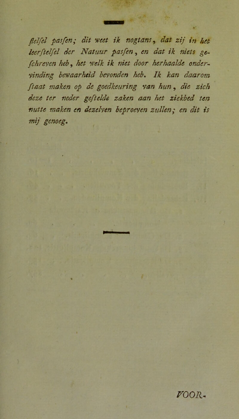 fldfel pasfen; äit weet ik mgtans, dat zij in bet leerftelfel der Natuur pasfen^ en dat ik niets ge- fchreven heb, het •welk ik niet door herhaalde ander- vinding bewaarheid befanden heb. Ik kan daarom ftaat maken op de goedkeuring van hun, die zieh deze ter neder gefielde zaken aan het ziekbed ten fiutte maken en dezelven beproeyen zullen; en dit is mij genoeg. rooR.